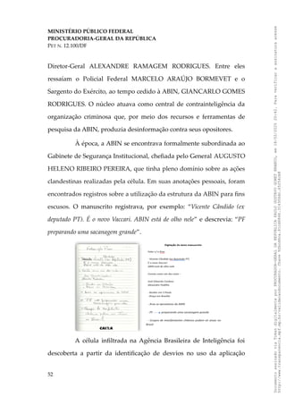 MINISTÉRIO PÚBLICO FEDERAL
PROCURADORIA-GERAL DA REPÚBLICA
PET N. 12.100/DF
Diretor-Geral ALEXANDRE RAMAGEM RODRIGUES. Entre eles
ressaíam o Policial Federal MARCELO ARAÚJO BORMEVET e o
Sargento do Exército, ao tempo cedido à ABIN, GIANCARLO GOMES
RODRIGUES. O núcleo atuava como central de contrainteligência da
organização criminosa que, por meio dos recursos e ferramentas de
pesquisa da ABIN, produzia desinformação contra seus opositores.
À época, a ABIN se encontrava formalmente subordinada ao
Gabinete de Segurança Institucional, chefiada pelo General AUGUSTO
HELENO RIBEIRO PEREIRA, que tinha pleno domínio sobre as ações
clandestinas realizadas pela célula. Em suas anotações pessoais, foram
encontrados registros sobre a utilização da estrutura da ABIN para fins
escusos. O manuscrito registrava, por exemplo: “Vicente Cândido (ex
deputado PT). É o novo Vaccari. ABIN está de olho nele” e descrevia: “PF
preparando uma sacanagem grande”.
A célula infiltrada na Agência Brasileira de Inteligência foi
descoberta a partir da identificação de desvios no uso da aplicação
52
Documento
assinado
via
Token
digitalmente
por
PROCURADOR-GERAL
DA
REPUBLICA
PAULO
GUSTAVO
GONET
BRANCO,
em
18/02/2025
20:42.
Para
verificar
a
assinatura
acesse
http://www.transparencia.mpf.mp.br/validacaodocumento.
Chave
92bcd6ca.61cd6846.314306dc.65254cb8
 