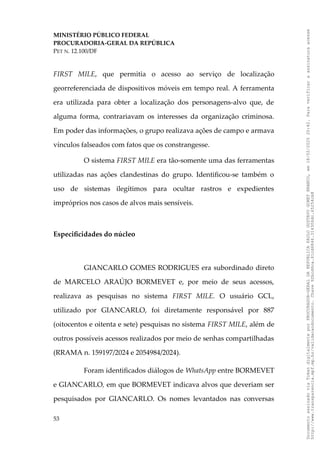 MINISTÉRIO PÚBLICO FEDERAL
PROCURADORIA-GERAL DA REPÚBLICA
PET N. 12.100/DF
FIRST MILE, que permitia o acesso ao serviço de localização
georreferenciada de dispositivos móveis em tempo real. A ferramenta
era utilizada para obter a localização dos personagens-alvo que, de
alguma forma, contrariavam os interesses da organização criminosa.
Em poder das informações, o grupo realizava ações de campo e armava
vínculos falseados com fatos que os constrangesse.
O sistema FIRST MILE era tão-somente uma das ferramentas
utilizadas nas ações clandestinas do grupo. Identificou-se também o
uso de sistemas ilegítimos para ocultar rastros e expedientes
impróprios nos casos de alvos mais sensíveis.
Especificidades do núcleo
GIANCARLO GOMES RODRIGUES era subordinado direto
de MARCELO ARAÚJO BORMEVET e, por meio de seus acessos,
realizava as pesquisas no sistema FIRST MILE. O usuário GCL,
utilizado por GIANCARLO, foi diretamente responsável por 887
(oitocentos e oitenta e sete) pesquisas no sistema FIRST MILE, além de
outros possíveis acessos realizados por meio de senhas compartilhadas
(RRAMA n. 159197/2024 e 2054984/2024).
Foram identificados diálogos de WhatsApp entre BORMEVET
e GIANCARLO, em que BORMEVET indicava alvos que deveriam ser
pesquisados por GIANCARLO. Os nomes levantados nas conversas
53
Documento
assinado
via
Token
digitalmente
por
PROCURADOR-GERAL
DA
REPUBLICA
PAULO
GUSTAVO
GONET
BRANCO,
em
18/02/2025
20:42.
Para
verificar
a
assinatura
acesse
http://www.transparencia.mpf.mp.br/validacaodocumento.
Chave
92bcd6ca.61cd6846.314306dc.65254cb8
 