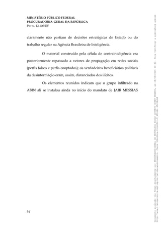 MINISTÉRIO PÚBLICO FEDERAL
PROCURADORIA-GERAL DA REPÚBLICA
PET N. 12.100/DF
claramente não partiam de decisões estratégicas de Estado ou do
trabalho regular na Agência Brasileira de Inteligência.
O material construído pela célula de contrainteligência era
posteriormente repassado a vetores de propagação em redes sociais
(perfis falsos e perfis cooptados); os verdadeiros beneficiários políticos
da desinformação eram, assim, distanciados dos ilícitos.
Os elementos reunidos indicam que o grupo infiltrado na
ABIN ali se instalou ainda no início do mandato de JAIR MESSIAS
54
Documento
assinado
via
Token
digitalmente
por
PROCURADOR-GERAL
DA
REPUBLICA
PAULO
GUSTAVO
GONET
BRANCO,
em
18/02/2025
20:42.
Para
verificar
a
assinatura
acesse
http://www.transparencia.mpf.mp.br/validacaodocumento.
Chave
92bcd6ca.61cd6846.314306dc.65254cb8
 