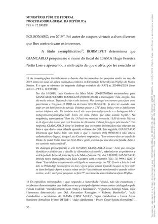 MINISTÉRIO PÚBLICO FEDERAL
PROCURADORIA-GERAL DA REPÚBLICA
PET N. 12.100/DF
BOLSONARO, em 201918
. Foi autor de ataques virtuais a alvos diversos
que lhes contrariavam os interesses.
A título exemplificativo19
, BORMEVET determinou que
GIANCARLO pesquisasse o nome do fiscal do IBAMA Hugo Ferreira
Netto Loss e apresentou a motivação de que o alvo, por ter exercido as
18 As investigações identificaram o desvio das ferramentas de pesquisa ainda no ano de
2019, como no caso de ações realizadas contra o ex-Deputado Federal Jean Wyllys de Matos
Santos. É o que se observa do seguinte diálogo extraído do RAPJ n. 2054984/2024 (item
4.2.1.1 – PET n. 12.732/DF):
No dia 9.9.2019, Luiz Gustavo da Silva Mota (556192740266) encaminhou para
GIANCARLO GOMES RODRIGUES (556181349422) a mensagem "Fala, amigão. Eles
são muito ariscos. Trocam de chip a todo instante. Mas consegui um numero que o Jean usou
para baixar o Telegram. O DDD era do Ceara: (85) 98760-8111. Já deve ter mudado, mas
pode ser um bom ponto de partida. Podemos puxar o CPF dessa linha e ver se habilitaram
outros telefones nele. Ele também tem 0 site www.jeanwyllys.com.br e o Instagram dele e
instagram.com/jeanwyllys-real/. Estou em cima. Parece que estão usando Signa!.". Na
sequência, acrescentou: "Bom dia. O Paulo me mandou isso sexta, 11:30 da noite. Não sei
se eh algum dos nomes que você levantou da Alemanha. Estarei fora agora pela manha.". Em
resposta, GIANCARLO disse se lembrar que os nomes informados não estavam na
lista e que daria uma olhada quando voltasse do GSI. Em seguida, GIANCARLO
informou que havia feito um teste e que o número (85) 98760-8111 não estava
cadastrado no Signal, ao que Luiz Gustavo respondeu: "Esse número deve ser aquele do
Pavão. Se puder testar todos no First Mile e gente ja avisa que essa dica esta furada. Acho o
seu caminho mais confiável”.
Os diálogos prosseguiram e, em 16.9.2019, GIANCARLO disse: "Acho que consegui
identificar o telefone que o cidadão da Alemanha está usando", referindo-se ao professor e
ex-Deputado Federal Jean Wyllys de Matos Santos. No dia 5.10.2019, GIANCARLO
enviou nova mensagem para Luiz Gustavo com o número "(041 71) 99961-1220" e
disse “Esse telefone supostamente está ligado ao nosso amigo em NY. Consta a foto da irmã
dele no WhatsApp. Nunca ficou on-line e agora pouco estava. Quando busquei no first mile
sa dava desligado Agora a pouco estava on-lin Vou continuar monitorando e quando estiver
on-line, se der, você pode pesquisar no first??", novamente em referência a Jean Wyllys.
19 Os episódios investigados – que, segundo a Autoridade Policial, não são exaustivos –
receberam denominações que indicam o seu principal objeto e foram assim catalogados pela
Polícia Federal: “monitoramento Jean Willys e familiares”, “vigilância Rodrigo Maia, Joice
Hasseman determinada por Del. Alexandre Ramagem – Roberto Bertholdo”, “ação
clandestina – servidores do IBAMA (FIRST MILE)”, “ação clandestina – Luiza Alves
Bandeira (Jornalista Evento-DFTlab)”, “ação clandestina – Pedro Cesar Batista (Jornalista)”,
55
Documento
assinado
via
Token
digitalmente
por
PROCURADOR-GERAL
DA
REPUBLICA
PAULO
GUSTAVO
GONET
BRANCO,
em
18/02/2025
20:42.
Para
verificar
a
assinatura
acesse
http://www.transparencia.mpf.mp.br/validacaodocumento.
Chave
92bcd6ca.61cd6846.314306dc.65254cb8
 