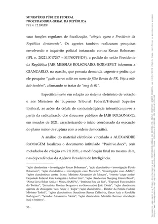 MINISTÉRIO PÚBLICO FEDERAL
PROCURADORIA-GERAL DA REPÚBLICA
PET N. 12.100/DF
suas funções regulares de fiscalização, “atingiu agora o Presidente da
República diretamente”. Os agentes também realizaram pesquisas
envolvendo o inquérito policial instaurado contra Renan Bolsonaro
(IPL n. 20221.0017297 – SIP/SR/PF/DF), a pedido do então Presidente
da República JAIR MESSIAS BOLSONARO. BORMEVET informou a
GIANCARLO, na ocasião, que possuía demanda urgente e pediu que
ele pesquise “quais carros estão em nome do filho Renan do PR. Veja a mãe
dele também”, afirmando se tratar de “msg do 01”.
Especificamente em relação ao sistema eletrônico de votação
e aos Ministros do Supremo Tribunal Federal/Tribunal Superior
Eleitoral, as ações da célula de contrainteligência intensificaram-se a
partir da radicalização dos discursos públicos de JAIR BOLSONARO,
em meados de 2021, caracterizando o início coordenado da execução
do plano maior de ruptura com a ordem democrática.
A análise do material eletrônico vinculado a ALEXANDRE
RAMAGEM localizou o documento intitulado ‘‘Positivo.docx’’, com
metadados de criação em 2.8.2021, e modificação final na mesma data,
nas dependências da Agência Brasileira de Inteligência.
“ação clandestina – investigação Renan Bolsonaro”, “ação clandestina – investigação Flávio
Bolsonaro”, “ação clandestina – investigação caso Marielle”, “investigação caso Adélio”,
“ações clandestinas contra Exmo. Ministro Alexandre de Moraes”, “evento ‘caçar podre’
Deputado Federal Kim Kataguiri e Arthur Lira”, “ação clandestina Sleeping Giants Brasil”,
“Anna Livia Solon Arida – Minha SAMPA”, “Instituto Sou da Paz”, “Exposed Funcionários
do Twitter”, “Jornalista Monica Bergano e ex-Governador João Doria”, “ação clandestina
agência de checagem: ‘Aos Fatos’ e ´Lupa’”,“ação clandestina – Diretor da Polícia Federal
Ministro Toffoli”, “ações clandestinas: Senadores Renan Calheiros, Omar Aziz e Randolfe
Rodrigues”; “Senador Alessandro Vieira”; “ação clandestina: Ministro Barroso vinculação
Itaú e Positivo”.
56
Documento
assinado
via
Token
digitalmente
por
PROCURADOR-GERAL
DA
REPUBLICA
PAULO
GUSTAVO
GONET
BRANCO,
em
18/02/2025
20:42.
Para
verificar
a
assinatura
acesse
http://www.transparencia.mpf.mp.br/validacaodocumento.
Chave
92bcd6ca.61cd6846.314306dc.65254cb8
 