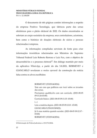 MINISTÉRIO PÚBLICO FEDERAL
PROCURADORIA-GERAL DA REPÚBLICA
PET N. 12.100/DF
O documento de três páginas contém informações a respeito
da empresa Positivo Tecnologia, que fabricou parte das urnas
eletrônicas para o pleito eleitoral de 2022. Os dados encontrados se
referiam ao corpo societário da empresa, seus controladores, acionistas,
bem como o histórico de doações eleitorais de sócios e pessoas
relacionadas à empresa.
As informações compiladas serviram de fonte para criar
informações inverídicas relacionadas aos Ministros do Supremo
Tribunal Federal Luís Roberto Barroso e Luiz Fux, com o objetivo de
desacreditá-los e o processo eleitoral20
. Em diálogo mantido por meio
do aplicativo WhatsApp, a partir do dia 5.8.2021, BORMEVET e
GIANCARLO revelaram o modus operandi da construção da notícia
falsa contra os alvos escolhidos:
BORMEVET (553291463854):
Tem um cara que publicou um tweet sobre as invasões
das urnas.
Precisamos qualificá-lo com um currículo. (2021-08-05
09:11:24-03:00)
Currículo básico. (2021-08-05 09:11:35 -03:00)
(...)
Leia a matéria depois. (2021-08-05 09:12:01 -03:00)
GIANCARLO (556181349422):
Já li essa matéria quando acordei. (2021-08-05 09:12:17 -
03:00)
BORMEVET (553291463854):
20 Informação de Polícia Judiciária n. 2311731/2024.
57
Documento
assinado
via
Token
digitalmente
por
PROCURADOR-GERAL
DA
REPUBLICA
PAULO
GUSTAVO
GONET
BRANCO,
em
18/02/2025
20:42.
Para
verificar
a
assinatura
acesse
http://www.transparencia.mpf.mp.br/validacaodocumento.
Chave
92bcd6ca.61cd6846.314306dc.65254cb8
 