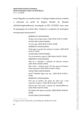 MINISTÉRIO PÚBLICO FEDERAL
PROCURADORIA-GERAL DA REPÚBLICA
PET N. 12.100/DF
serem flagrados na manobra ilícita. O diálogo também deixou evidente
a utilização do perfil de Rogério Beraldo de Almeida
(@DallasGinghinniReturn), investigado na PET 12.732/DF, como vetor
de propagação da notícia falsa. Confira-se a sequência de mensagens
trocadas pelos denunciados21
:
BORMEVET (553291463854):
Se liga, mas se liga mesmo. (2021-08-06 10:43:13 -03:00)
GIANCARLO (556181349422):
Vou ler aqui. (2021-08-06 10:43:23 -03:00)
BORMEVET (553291463854):
Pode jogar no grupo dos malucos se quiser. (2021-08-06
10:43:13 -03:00)
GIANCARLO (556181349422):
Vou ler primeiro e jogo lá. (2021-08-06 10:43:57 -03:00)
BORMEVET (553291463854):
Não sei o sobrinho é sobrinho do Barroso mesmo.
(2021-08-06 10:44:04 -03:00)
Mas o Itaú – controla quase 14% das ações da Positivo.
Exite interesses? (2021-08-06 10:44:53 -03:00)
GIANCARLO (556181349422):
Será??? Kkkkkk lógico que sim. (2021-08-06 10:45:21 -
03:00)
BORMEVET (553291463854):
Será que os doidos vão gostar de saber que o Itaú
controla a Positivo ? (2021-08-06 10:46:01 -03:00)
Preciso que Você ache o vínculo do sobrinho/Barroso.
(2021-08-06 10:46:39 -03:00)
Os dados das ações eu tenho. (2021-08-06 10:46:58 -
03:00)
GIANCARLO (556181349422):
21 Figuras 118, 119 e 120 da IPJ n. 2311731/2024 (fls. 259/308, PET 12.732).
59
Documento
assinado
via
Token
digitalmente
por
PROCURADOR-GERAL
DA
REPUBLICA
PAULO
GUSTAVO
GONET
BRANCO,
em
18/02/2025
20:42.
Para
verificar
a
assinatura
acesse
http://www.transparencia.mpf.mp.br/validacaodocumento.
Chave
92bcd6ca.61cd6846.314306dc.65254cb8
 