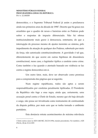 MINISTÉRIO PÚBLICO FEDERAL
PROCURADORIA-GERAL DA REPÚBLICA
PET N. 12.100/DF
democrático, e o Supremo Tribunal Federal já assim o proclamava
ainda nos primeiros anos da década de 19901
. Decerto que há graus nos
arranhões que o quadro de nexos e barreiras entre os Poderes pode
sofrer e respostas de impacto diferenciado. Não há ofensa
institucionalmente mais grave à democracia, entretanto, do que a
interrupção do processo mesmo de ajustes inerentes ao sistema, pelo
impedimento da atuação de qualquer dos Poderes, sobretudo por meio
da força, não autorizada constitucionalmente. A gravidade é tal que,
diferentemente do que ocorre em outras hipóteses de dissonância
constitucional, nesse caso, o legislador tipifica a conduta como crime.
Como também o faz quando o atentado baseado em violência se faz
contra o regime democrático em si.
Um outro fator, mais, deve ser observado como premissa
para a compreensão das páginas que se seguirão.
Num regime republicano, todos são aptos a serem
responsabilizados por condutas penalmente tipificadas. O Presidente
da República não foge a essa regra, ainda que, certamente, uma
acusação penal contra o Chefe de Estado, mesmo que ele haja deixado
o cargo, não possa ser trivializada como instrumento de continuidade
da disputa política, por mais acre que se tenha tornado o ambiente
partidário.
Esta denúncia retrata acontecimentos de máxima relevância
1 Entre outros casos na ADI 1.060 MC, DJ 23.9.1994, citando precedentes. Ver também a ADI
276/AL, DJ de 19.12.1997.
6
Documento
assinado
via
Token
digitalmente
por
PROCURADOR-GERAL
DA
REPUBLICA
PAULO
GUSTAVO
GONET
BRANCO,
em
18/02/2025
20:42.
Para
verificar
a
assinatura
acesse
http://www.transparencia.mpf.mp.br/validacaodocumento.
Chave
92bcd6ca.61cd6846.314306dc.65254cb8
 
