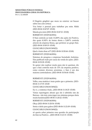 MINISTÉRIO PÚBLICO FEDERAL
PROCURADORIA-GERAL DA REPÚBLICA
PET N. 12.100/DF
O Rogério ginghini que mora no exterior vai buscar
sobre isso com certeza.
Vou botar o pessoal para trabalhar pra mim. Kkkk
(2021-08-06 10:47:07 -03:00)
Manda pra mim (2021-08-06 10:47:21 -03:00)
BORMEVET (553291463854):
O Itaú controla ao todo 13,269% das ações da Positivo,
das quais 8,182% de forma direta e 5,087% controla
através da empresa Kinea, que pertence ao grupo Itaú.
(2021-08-06 10:49:19 -03:00)
GIANCARLO (556181349422):
Qual a fonte disse ai?? (2021-08-06 10:50:44 -03:00)
BORMEVET (553291463854):
Sistemas de pesquisa a empresas Sociedade Anônima.
Elas publicam tudo por causa da venda de ações. (2021-
08-06 10:52:28 -03:00)
Se quiser não explicar muito para não te queimar, diz
que o Itaú controla mais de 13% da empresa positivo,
como existem diversos acionistas, o Itaú é um dos
maiores controladores. (2021-08-06 10:54:44 -03:00)
BORMEVET (553291463854):
Velho, essa matéria é mais podre que a primeira. (2021-
08-06 11:17:55 -03:00
GIANCARLO (556181349422):
Eu vi...o sistema é foda...(2021-08-06 11:18:25 -03:00)
Várias reportagens afiram que ele é sobrinho sim do
Barroso.. não tem como jogar nos sistemas porque daria
muita bandeira(2021-08-06 11:20:22 -03:00)
BORMEVET (553291463854):
Okay (2021-08-06 11:20:54 -03:00)
Senta o dedo para galera (2021-08-06 11:21:09 -03:00)
GIANCARLO (556181349422):
só queria achar primeiro essa questão da participação
do Itaú na Positivo…(2021-08-06 11:21:51 -03:00)
60
Documento
assinado
via
Token
digitalmente
por
PROCURADOR-GERAL
DA
REPUBLICA
PAULO
GUSTAVO
GONET
BRANCO,
em
18/02/2025
20:42.
Para
verificar
a
assinatura
acesse
http://www.transparencia.mpf.mp.br/validacaodocumento.
Chave
92bcd6ca.61cd6846.314306dc.65254cb8
 