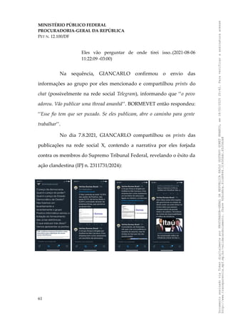 MINISTÉRIO PÚBLICO FEDERAL
PROCURADORIA-GERAL DA REPÚBLICA
PET N. 12.100/DF
Eles vão perguntar de onde tirei isso..(2021-08-06
11:22:09 -03:00)
Na sequência, GIANCARLO confirmou o envio das
informações ao grupo por eles mencionado e compartilhou prints do
chat (possivelmente na rede social Telegram), informando que ‘‘o povo
adorou. Vão publicar uma thread amanhã’’. BORMEVET então respondeu:
‘‘Esse fio tem que ser puxado. Se eles publicam, abre o caminho para gente
trabalhar’’.
No dia 7.8.2021, GIANCARLO compartilhou os prints das
publicações na rede social X, contendo a narrativa por eles forjada
contra os membros do Supremo Tribunal Federal, revelando o êxito da
ação clandestina (IPJ n. 2311731/2024):
61
Documento
assinado
via
Token
digitalmente
por
PROCURADOR-GERAL
DA
REPUBLICA
PAULO
GUSTAVO
GONET
BRANCO,
em
18/02/2025
20:42.
Para
verificar
a
assinatura
acesse
http://www.transparencia.mpf.mp.br/validacaodocumento.
Chave
92bcd6ca.61cd6846.314306dc.65254cb8
 