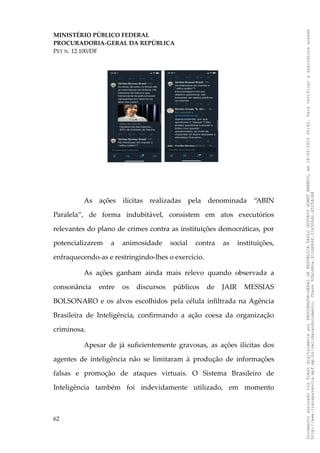 MINISTÉRIO PÚBLICO FEDERAL
PROCURADORIA-GERAL DA REPÚBLICA
PET N. 12.100/DF
As ações ilícitas realizadas pela denominada “ABIN
Paralela”, de forma indubitável, consistem em atos executórios
relevantes do plano de crimes contra as instituições democráticas, por
potencializarem a animosidade social contra as instituições,
enfraquecendo-as e restringindo-lhes o exercício.
As ações ganham ainda mais relevo quando observada a
consonância entre os discursos públicos de JAIR MESSIAS
BOLSONARO e os alvos escolhidos pela célula infiltrada na Agência
Brasileira de Inteligência, confirmando a ação coesa da organização
criminosa.
Apesar de já suficientemente gravosas, as ações ilícitas dos
agentes de inteligência não se limitaram à produção de informações
falsas e promoção de ataques virtuais. O Sistema Brasileiro de
Inteligência também foi indevidamente utilizado, em momento
62
Documento
assinado
via
Token
digitalmente
por
PROCURADOR-GERAL
DA
REPUBLICA
PAULO
GUSTAVO
GONET
BRANCO,
em
18/02/2025
20:42.
Para
verificar
a
assinatura
acesse
http://www.transparencia.mpf.mp.br/validacaodocumento.
Chave
92bcd6ca.61cd6846.314306dc.65254cb8
 
