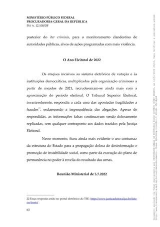 MINISTÉRIO PÚBLICO FEDERAL
PROCURADORIA-GERAL DA REPÚBLICA
PET N. 12.100/DF
posterior do iter criminis, para o monitoramento clandestino de
autoridades públicas, alvos de ações programadas com mais violência.
O Ano Eleitoral de 2022
Os ataques incisivos ao sistema eletrônico de votação e às
instituições democráticas, multiplicados pela organização criminosa a
partir de meados de 2021, recrudesceram-se ainda mais com a
aproximação do período eleitoral. O Tribunal Superior Eleitoral,
invariavelmente, respondia a cada uma das apontadas fragilidades a
fraudes22
, esclarecendo a improcedência das alegações. Apesar de
respondidas, as informações falsas continuavam sendo dolosamente
replicadas, sem qualquer contraponto aos dados trazidos pela Justiça
Eleitoral.
Nesse momento, ficou ainda mais evidente o uso contumaz
da estrutura do Estado para a propagação dolosa de desinformação e
promoção de instabilidade social, como parte da execução do plano de
permanência no poder à revelia do resultado das urnas.
Reunião Ministerial de 5.7.2022
22 Essas respostas estão no portal eletrônico do TSE: https://www.justicaeleitoral.jus.br/fato-
ou-boato/ .
63
Documento
assinado
via
Token
digitalmente
por
PROCURADOR-GERAL
DA
REPUBLICA
PAULO
GUSTAVO
GONET
BRANCO,
em
18/02/2025
20:42.
Para
verificar
a
assinatura
acesse
http://www.transparencia.mpf.mp.br/validacaodocumento.
Chave
92bcd6ca.61cd6846.314306dc.65254cb8
 