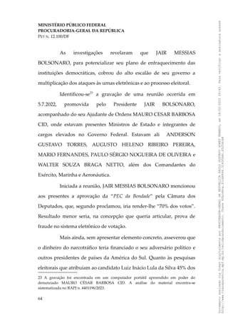 MINISTÉRIO PÚBLICO FEDERAL
PROCURADORIA-GERAL DA REPÚBLICA
PET N. 12.100/DF
As investigações revelaram que JAIR MESSIAS
BOLSONARO, para potencializar seu plano de enfraquecimento das
instituições democráticas, cobrou do alto escalão de seu governo a
multiplicação dos ataques às urnas eletrônicas e ao processo eleitoral.
Identificou-se23
a gravação de uma reunião ocorrida em
5.7.2022, promovida pelo Presidente JAIR BOLSONARO,
acompanhado do seu Ajudante de Ordens MAURO CESAR BARBOSA
CID, onde estavam presentes Ministros de Estado e integrantes de
cargos elevados no Governo Federal. Estavam ali ANDERSON
GUSTAVO TORRES, AUGUSTO HELENO RIBEIRO PEREIRA,
MARIO FERNANDES, PAULO SÉRGIO NOGUEIRA DE OLIVEIRA e
WALTER SOUZA BRAGA NETTO, além dos Comandantes do
Exército, Marinha e Aeronáutica.
Iniciada a reunião, JAIR MESSIAS BOLSONARO mencionou
aos presentes a aprovação da “PEC da Bondade” pela Câmara dos
Deputados, que, segundo proclamou, iria render-lhe “70% dos votos”.
Resultado menor seria, na concepção que queria articular, prova de
fraude no sistema eletrônico de votação.
Mais ainda, sem apresentar elemento concreto, asseverou que
o dinheiro do narcotráfico teria financiado o seu adversário político e
outros presidentes de países da América do Sul. Quanto às pesquisas
eleitorais que atribuíam ao candidato Luiz Inácio Lula da Silva 45% dos
23 A gravação foi encontrada em um computador portátil apreendido em poder do
denunciado MAURO CÉSAR BARBOSA CID. A análise do material encontra-se
sistematizada no RAPJ n. 4401196/2023.
64
Documento
assinado
via
Token
digitalmente
por
PROCURADOR-GERAL
DA
REPUBLICA
PAULO
GUSTAVO
GONET
BRANCO,
em
18/02/2025
20:42.
Para
verificar
a
assinatura
acesse
http://www.transparencia.mpf.mp.br/validacaodocumento.
Chave
92bcd6ca.61cd6846.314306dc.65254cb8
 