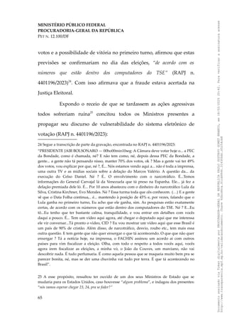 MINISTÉRIO PÚBLICO FEDERAL
PROCURADORIA-GERAL DA REPÚBLICA
PET N. 12.100/DF
votos e a possibilidade de vitória no primeiro turno, afirmou que estas
previsões se confirmariam no dia das eleições, “de acordo com os
números que estão dentro dos computadores do TSE” (RAPJ n.
4401196/2023)24
. Com isso afirmava que a fraude estava acertada na
Justiça Eleitoral.
Expondo o receio de que se tardassem as ações agressivas
todos sofreriam ruína25
concitou todos os Ministros presentes a
propagar seu discurso de vulnerabilidade do sistema eletrônico de
votação (RAPJ n. 4401196/2023):
24 Segue a transcrição de parte da gravação, encontrada no RAPJ n. 4401196/2023:
“PRESIDENTE JAIR BOLSONARO — 00ho00min10seg: A Câmara deve votar hoje o... a PEC
da Bondade, como é chamada, né? E não tem como, né, depois dessa PEC da Bondade, a
gente... a gente não tá pensando nisso, manter 70% dos votos, ok ? Mas a gente vai ter 49%
dos votos, vou explicar por que, né ?, É... Nós estamos vendo aqui a... não é toda a imprensa,
uma outra TV e as mídias sociais sobre a delação do Marcos Valério. A questão da... da
execução do Celso Daniel. Né ? É.. O envolvimento com o narcotráfico. É...Temos
informações do General Carvajal lá da Venezuela que tá preso na Espanha. Ele... já fez a
delação premiada dele ló. É... Por 10 anos abasteceu com o dinheiro do narcotráfico Lula da
Silva, Cristina Kirchner, Evo Morales. Né ? Essa turma toda que cês conhecem. (…) E a gente
vê que o Data Folha continua,.. é... mantendo à posição de 45% e, por vezes, falando que o
Lula ganha no primeiro turno, Eu acho que ele ganha, sim. As pesquisas estão exatamente
certas, de acordo com os números que estão dentro dos computadores do TSE. Né ? E...Eu
tô...Eu tenho que ter bastante calma, tranquilidade, e vou entrar em detalhes com vocês
daqui a pouco. É... Tem um vídeo aqui agora, até chegar o deputado aqui que me interessa
ele vir conversar...Tá pronto o vídeo, CID ? Eu vou mostrar um vídeo aqui que esse Brasil é
um país de 90% de cristão. Além disso, de narcotráfico, desvio, roubo etc., tem mais essa
outra questão. E tem gente que não quer enxergar o que tá acontecendo. O que que não quer
enxergar ? Tá a notícia hoje, na imprensa, o FACHIN assinou um acordo ai com outros
países para vim fiscalizar a eleição. Olha, com todo o respeito a todos vocês aqui, vocês
agora irem fiscalizar as eleições, a minha vó, o João da Couves, um marciano, não vai
descobrir nada. É tudo perfumaria. É como aquela pessoa que se maqueia muito bem pra se
parecer bonita, né, mas se der uma chuvinha vai tudo por terra. É que tá acontecendo no
Brasil”.
25 A esse propósito, ressaltou ter ouvido de um dos seus Ministros de Estado que se
mudaria para os Estados Unidos, caso houvesse “algum problema”, e indagou dos presentes:
“nós vamos esperar chegar 23, 24, pra se foder?”
65
Documento
assinado
via
Token
digitalmente
por
PROCURADOR-GERAL
DA
REPUBLICA
PAULO
GUSTAVO
GONET
BRANCO,
em
18/02/2025
20:42.
Para
verificar
a
assinatura
acesse
http://www.transparencia.mpf.mp.br/validacaodocumento.
Chave
92bcd6ca.61cd6846.314306dc.65254cb8
 