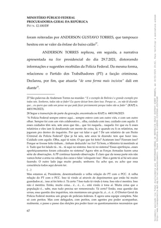 MINISTÉRIO PÚBLICO FEDERAL
PROCURADORIA-GERAL DA REPÚBLICA
PET N. 12.100/DF
foram reiteradas por ANDERSON GUSTAVO TORRES, que tampouco
hesitou em se valer da ênfase do baixo calão27
.
ANDERSON TORRES replicou, em seguida, a narrativa
apresentada na live presidencial do dia 29.7.2021, distorcendo
informações e sugestões recebidas da Polícia Federal. Da mesma forma,
relacionou o Partido dos Trabalhadores (PT) a facção criminosa.
Declarou, por fim, que atuaria “de uma forma mais incisiva” dali em
diante28
.
27 São palavras de Anderson Torres na reunião: “E o exemplo da Bolívia é o grande exemplo pra
todos nós. Senhores, todos vão se foder! Eu quero deixar bem claro isso. Porque se... eu não tô dizendo
que... eu quero que cada um pense no que pode fazer previamente porque todos vão se foder” (RAPJ n.
4401196/2023).
28 Segue a transcrição de parte da gravação, encontrada no RAPJ n. 4401196/2023:
“A Polícia Federal sempre esteve aqui... sempre esteve com um outro viés, e com um outro
olhar. Sempre foi com um viés colaborativo... olha, cuidado com isso, cuidado com aquilo. E
esses cuidados têm seis, sete anos que tão... que foi naquela... naquela live que eu li esses
relatórios e eles iam lá desdizendo um monte de coisa, lá, e quando eu li os relatórios, me
jogaram pra dentro do inquérito. Por que vai falar o quê ? De um relatório de um Perito
Criminal da Polícia Federal? Que já há seis, sete anos tá dizendo: tem que fazer isso.
Cuidado com aquilo. Olha, aqui tá ruim. O que que foi feito? Acataram isso? Fizeram isso?
Porque se tivesse feito tinham... tinham deduzido' na live! Tá bom, o Ministro tá mentindo aí
ó. Tudo que foi falado tá... tá... tá aqui no sistema. Isso tá no sistema? Essas aperfeiçoa...esses
aperfeiçoamentos foram colocados no sistema? Agora vêm as Forças Armadas fazem uma
série de observações. A PF continua fazendo observação. É claro que da nossa parte nós não
vamos botar a arma na cabeça dos caras e falar 'coloquem isso'. Mas a gente tá aí há seis anos
fazendo. O outro lado joga muito pesado, senhores. Eu acho que, eu acho que essa
consciência todos aqui devem ter.
(…)
Mas estamos aí, Presidente, desentranhando a velha relação do PT com o PCC. A velha
relação do PT com o PCC. Isso tá vindo aí através de depoimentos que estão há muito
guardados aí... isso aí foi feito ó. Tá certo ? Isso tudo tá vindo à tona. Isso não é mentira. Isso
não é mentira. Então, muita coisa... é... é... é... está vindo à tona aí. Muita coisa que a
população é... sabe, mas tudo precisa ser rememorado. Tá certo? Então, essa questão das
urnas, essa questão dos inquéritos, nós montamos um grupo lá...é... é.. é.. O Diretor Geral da
Polícia Federal montou um grupo de policiais federais. E agora uma equipe completa. Não
só com peritos. Mas com delegados, com peritos, com agentes pra poder acompanhar,
realmente, o passo a passo das eleições pra poder fazer os questionamentos necessários que
67
Documento
assinado
via
Token
digitalmente
por
PROCURADOR-GERAL
DA
REPUBLICA
PAULO
GUSTAVO
GONET
BRANCO,
em
18/02/2025
20:42.
Para
verificar
a
assinatura
acesse
http://www.transparencia.mpf.mp.br/validacaodocumento.
Chave
92bcd6ca.61cd6846.314306dc.65254cb8
 