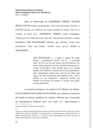 MINISTÉRIO PÚBLICO FEDERAL
PROCURADORIA-GERAL DA REPÚBLICA
PET N. 12.100/DF
Após as declarações de ANDERSON TORRES, WALTER
BRAGA NETTO avisou aos presentes: “saiu uma notícia agora dizendo...o
FACHIN dizendo que auditoria não muda resultado de eleição. Não sei os
senhores já viram isso". ANDERSON TORRES, então, respondeu:
“Depois que der merda não muda nada não”. No mesmo contexto, o então
Presidente JAIR BOLSONARO afirmou que deveria “tomar uma
providência”, mas não ficaria “sozinho nessa guerra” (RAPJ n.
4401196/2023).
JAIR BOLSONARO: (…) Agora a gente não pode
deixar... «ininteligível> deixar isso co... ir correndo
solto. Tá? Eu vou ter que tomar uma providência. Eu
tenho certeza que não vou ficar sozinho nessa guerra aí.
O que tá em jogo é todo mundo aqui, é eu, minha
família, né? Inclusive a fraude não é só pra presidente.
Nós conseguimos muita coisa, não dá pra falar aqui
agora, em cima de pessoas preocupadas com... com a
eleição no seu respectivo... respectivo estado pra
Senado ou Governo do Estado. A fraude vem...geral,
vamos assim dizer.
A reunião prosseguiu com palavras do Ministro da Defesa,
PAULO SÉRGIO NOGUEIRA DE OLIVEIRA, que endossou a narrativa
de fraude no sistema eletrônico de votação e afirmou que a Comissão
de Transparência Eleitoral seria “pra inglês ver”. Aproveitando a
têm que ser feitos e não só as observações.
(...)
A gente vai atuar de uma forma mais incisiva. Já estamos atuando. Mas eu acho que o mais
importante é cada um entender o momento agora e as colocações que a gente deve fazer. A
gente realmente deve mostrar é... a nossa...a nossa preocupação com tudo isso que tá
acontecendo no Brasil e com o futuro do Brasil.
68
Documento
assinado
via
Token
digitalmente
por
PROCURADOR-GERAL
DA
REPUBLICA
PAULO
GUSTAVO
GONET
BRANCO,
em
18/02/2025
20:42.
Para
verificar
a
assinatura
acesse
http://www.transparencia.mpf.mp.br/validacaodocumento.
Chave
92bcd6ca.61cd6846.314306dc.65254cb8
 