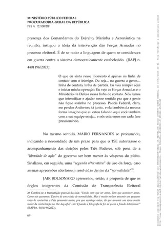 MINISTÉRIO PÚBLICO FEDERAL
PROCURADORIA-GERAL DA REPÚBLICA
PET N. 12.100/DF
presença dos Comandantes do Exército, Marinha e Aeronáutica na
reunião, instigou a ideia da intervenção das Forças Armadas no
processo eleitoral. É de se notar a linguagem de quem se considerava
em guerra contra o sistema democraticamente estabelecido (RAPJ n.
4401196/2023):
O que eu sinto nesse momento é apenas na linha de
contato com o inimigo. Ou seja... na guerra a gente…
linha de contato, linha de partida. Eu vou romper aqui
e iniciar minha operação. Eu vejo as Forças Armadas e o
Ministério da Defesa nessa linha de contato. Nós temos
que intensificar e ajudar nesse sentido pra que a gente
não fique sozinho no processo. Polícia Federal, claro,
me perdoa Anderson, tá junto.. e ela também da mesma
forma imagino que eu estou falando aqui você também
com a sua equipe esteja... e nós estaremos em cada fase
pressionando.
No mesmo sentido, MÁRIO FERNANDES se pronunciou,
indicando a necessidade de um prazo para que o TSE autorizasse o
acompanhamento das eleições pelos Três Poderes, sob pena de a
“liberdade de ação” do governo ser bem menor às vésperas do pleito.
Sinalizou, em seguida, uma “segunda alternativa” de uso da força, caso
as suas apreensões não fossem resolvidas dentro da “normalidade”29
.
JAIR BOLSONARO apresentou, então, a proposta de que os
órgãos integrantes da Comissão de Transparência Eleitoral
29 Confira-se a transcrição parcial da fala: “Então, tem que ser antes. Tem que acontecer antes.
Como nós queremos. Dentro de um estado de normalidade. Mas é muito melhor assumir um pequeno
risco de conturbar o País pensando assim, pra que aconteça antes, do que assumir um risco muito
maior da conturbação no ‘the day after’, né? Quando a fotografia lá for de quem a fraude determinar”
(RAPJ n. 4401196/2023).
69
Documento
assinado
via
Token
digitalmente
por
PROCURADOR-GERAL
DA
REPUBLICA
PAULO
GUSTAVO
GONET
BRANCO,
em
18/02/2025
20:42.
Para
verificar
a
assinatura
acesse
http://www.transparencia.mpf.mp.br/validacaodocumento.
Chave
92bcd6ca.61cd6846.314306dc.65254cb8
 