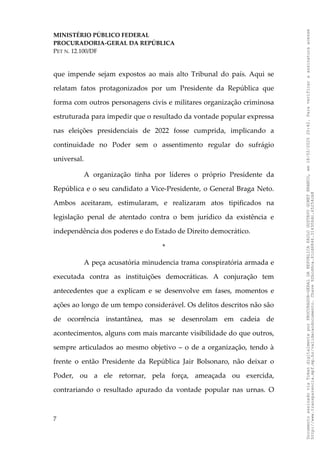 MINISTÉRIO PÚBLICO FEDERAL
PROCURADORIA-GERAL DA REPÚBLICA
PET N. 12.100/DF
que impende sejam expostos ao mais alto Tribunal do país. Aqui se
relatam fatos protagonizados por um Presidente da República que
forma com outros personagens civis e militares organização criminosa
estruturada para impedir que o resultado da vontade popular expressa
nas eleições presidenciais de 2022 fosse cumprida, implicando a
continuidade no Poder sem o assentimento regular do sufrágio
universal.
A organização tinha por líderes o próprio Presidente da
República e o seu candidato a Vice-Presidente, o General Braga Neto.
Ambos aceitaram, estimularam, e realizaram atos tipificados na
legislação penal de atentado contra o bem jurídico da existência e
independência dos poderes e do Estado de Direito democrático.
*
A peça acusatória minudencia trama conspiratória armada e
executada contra as instituições democráticas. A conjuração tem
antecedentes que a explicam e se desenvolve em fases, momentos e
ações ao longo de um tempo considerável. Os delitos descritos não são
de ocorrência instantânea, mas se desenrolam em cadeia de
acontecimentos, alguns com mais marcante visibilidade do que outros,
sempre articulados ao mesmo objetivo – o de a organização, tendo à
frente o então Presidente da República Jair Bolsonaro, não deixar o
Poder, ou a ele retornar, pela força, ameaçada ou exercida,
contrariando o resultado apurado da vontade popular nas urnas. O
7
Documento
assinado
via
Token
digitalmente
por
PROCURADOR-GERAL
DA
REPUBLICA
PAULO
GUSTAVO
GONET
BRANCO,
em
18/02/2025
20:42.
Para
verificar
a
assinatura
acesse
http://www.transparencia.mpf.mp.br/validacaodocumento.
Chave
92bcd6ca.61cd6846.314306dc.65254cb8
 