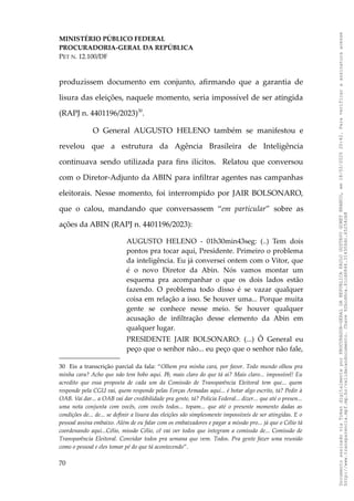 MINISTÉRIO PÚBLICO FEDERAL
PROCURADORIA-GERAL DA REPÚBLICA
PET N. 12.100/DF
produzissem documento em conjunto, afirmando que a garantia de
lisura das eleições, naquele momento, seria impossível de ser atingida
(RAPJ n. 4401196/2023)30
.
O General AUGUSTO HELENO também se manifestou e
revelou que a estrutura da Agência Brasileira de Inteligência
continuava sendo utilizada para fins ilícitos. Relatou que conversou
com o Diretor-Adjunto da ABIN para infiltrar agentes nas campanhas
eleitorais. Nesse momento, foi interrompido por JAIR BOLSONARO,
que o calou, mandando que conversassem “em particular” sobre as
ações da ABIN (RAPJ n. 4401196/2023):
AUGUSTO HELENO - 01h30min43seg: (..) Tem dois
pontos pra tocar aqui, Presidente. Primeiro o problema
da inteligência. Eu já conversei ontem com o Vitor, que
é o novo Diretor da Abin. Nós vamos montar um
esquema pra acompanhar o que os dois lados estão
fazendo. O problema todo disso é se vazar qualquer
coisa em relação a isso. Se houver uma... Porque muita
gente se conhece nesse meio. Se houver qualquer
acusação de infiltração desse elemento da Abin em
qualquer lugar.
PRESIDENTE JAIR BOLSONARO: (...) Ô General eu
peço que o senhor não... eu peço que o senhor não fale,
30 Eis a transcrição parcial da fala: “Olhem pra minha cara, por favor. Todo mundo olhou pra
minha cara? Acho que não tem bobo aqui. Pô, mais claro do que tá aí? Mais claro... impossível! Eu
acredito que essa proposta de cada um da Comissão de Transparência Eleitoral tem que... quem
responde pela CGU vai, quem responde pelas Forças Armadas aqui... é botar algo escrito, tá? Pedir à
OAB. Vai dar... a OAB vai dar credibilidade pra gente, tá? Polícia Federal... dizer... que até o presen...
uma nota conjunta com vocês, com vocês todos... topam... que até o presente momento dadas as
condições de... de... se definir a lisura das eleições são simplesmente impossíveis de ser atingidas. E o
pessoal assina embaixo. Além de eu falar com os embaixadores e pagar a missão pro... já que o Célio tá
coordenando aqui...Célio, missão Célio, cê vai ver todos que integram a comissão de... Comissão de
Transparência Eleitoral. Convidar todos pra semana que vem. Todos. Pra gente fazer uma reunião
como o pessoal e eles tomar pé do que tá acontecendo”.
70
Documento
assinado
via
Token
digitalmente
por
PROCURADOR-GERAL
DA
REPUBLICA
PAULO
GUSTAVO
GONET
BRANCO,
em
18/02/2025
20:42.
Para
verificar
a
assinatura
acesse
http://www.transparencia.mpf.mp.br/validacaodocumento.
Chave
92bcd6ca.61cd6846.314306dc.65254cb8
 