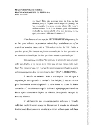 MINISTÉRIO PÚBLICO FEDERAL
PROCURADORIA-GERAL DA REPÚBLICA
PET N. 12.100/DF
por favor. Não, não prossiga mais na teu... na tua
observação aqui. Eu peço o senhor que não prossiga na
tua observação! Se a gente começar a falar 'não vazar' o
senhor esquece. Pode vazar. Então a gente conversa em
particular na nossa sala lá sobre esse assunto, o que,
que porventura a Abin está fazendo tá ?
Não obstante a interrupção, AUGUSTO HELENO prosseguiu
na fala para inflamar os presentes a desde logo se dedicarem a ações
contrárias à ordem democrática: “Não vai ter revisão do VAR. Então, o
que tiver que ser feito tem que ser feito antes das eleições. Se tiver que dar soco
na mesa é antes das eleições. Se tiver que virar a mesa é antes das eleições”.
Em seguida, concitou: “Eu acho que as coisas têm que ser feitas
antes das eleições. E vai chegar a um ponto que nós não vamos poder mais
falar. Nós vamos ter que agir. Agir contra determinadas instituições e contra
determinadas pessoas. Isso pra mim é muito claro” (RAPJ n. 4401196/2023).
A reunião se encerrou com a mensagem clara de que a
organização, sem aguardar o resultado das eleições, já executava atos
para desmerecer a vontade popular e permanecer no poder de forma
autoritária. O encontro serviu para estimular a propagação de notícias
falsas e para alimentar o ímpeto de rebeldia, antecipando situação de
fracasso eleitoral.
O alinhamento dos pronunciamentos reforçou o vínculo
subjetivo existente entre os que se dispuseram à solução de violência
institucional. Concatenou-se um discurso coeso, voltado para mobilizar
71
Documento
assinado
via
Token
digitalmente
por
PROCURADOR-GERAL
DA
REPUBLICA
PAULO
GUSTAVO
GONET
BRANCO,
em
18/02/2025
20:42.
Para
verificar
a
assinatura
acesse
http://www.transparencia.mpf.mp.br/validacaodocumento.
Chave
92bcd6ca.61cd6846.314306dc.65254cb8
 