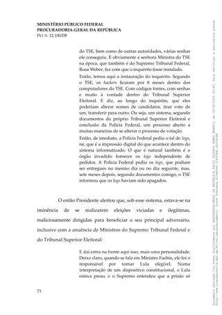MINISTÉRIO PÚBLICO FEDERAL
PROCURADORIA-GERAL DA REPÚBLICA
PET N. 12.100/DF
do TSE, bem como de outras autoridades, várias senhas
ele conseguiu. E obviamente a senhora Ministra do TSE
na época, que também é do Supremo Tribunal Federal,
Rosa Weber, fez com que o inquérito fosse instalado.
Então, temos aqui a instauração do inquérito. Segundo
o TSE, os hackers ficaram por 8 meses dentro dos
computadores do TSE. Com códigos fontes, com senhas
e muito à vontade dentro do Tribunal Superior
Eleitoral. E diz, ao longo do inquérito, que eles
poderiam alterar nomes de candidatos, tirar voto de
um, transferir para outro. Ou seja, um sistema, segundo
documentos do próprio Tribunal Superior Eleitoral e
conclusão da Polícia Federal, um processo aberto a
muitas maneiras de se alterar o processo de votação.
Então, de imediato, a Polícia Federal pediu o tal de logs,
né, que é a impressão digital do que acontece dentro do
sistema informatizado. O que é natural também é o
órgão invadido fornecer os logs independente de
pedidos. A Polícia Federal pediu os logs, que podiam
ser entregues no mesmo dia ou no dia seguinte, mas,
sete meses depois, segundo documentos comigo, o TSE
informou que os logs haviam sido apagados.
O então Presidente alertou que, sob esse sistema, estava-se na
iminência de se realizarem eleições viciadas e ilegítimas,
maliciosamente dirigidas para beneficiar o seu principal adversário,
inclusive com a anuência de Ministros do Supremo Tribunal Federal e
do Tribunal Superior Eleitoral:
E daí entra na frente aqui isso, mais uma personalidade.
Deixo claro, quando se fala em Ministro Fachin, ele foi o
responsável por tornar Lula elegível. Numa
interpretação de um dispositivo constitucional, o Lula
estava preso, e o Supremo entendeu que a prisão só
73
Documento
assinado
via
Token
digitalmente
por
PROCURADOR-GERAL
DA
REPUBLICA
PAULO
GUSTAVO
GONET
BRANCO,
em
18/02/2025
20:42.
Para
verificar
a
assinatura
acesse
http://www.transparencia.mpf.mp.br/validacaodocumento.
Chave
92bcd6ca.61cd6846.314306dc.65254cb8
 