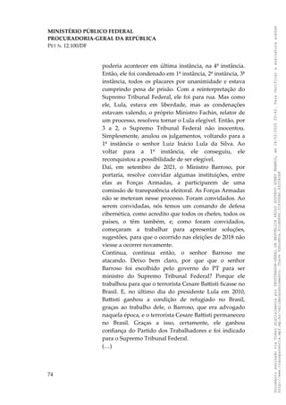 MINISTÉRIO PÚBLICO FEDERAL
PROCURADORIA-GERAL DA REPÚBLICA
PET N. 12.100/DF
poderia acontecer em última instância, na 4ª instância.
Então, ele foi condenado em 1ª instância, 2ª instância, 3ª
instância, todos os placares por unanimidade e estava
cumprindo pena de prisão. Com a reinterpretação do
Supremo Tribunal Federal, ele foi para rua. Mas como
ele, Lula, estava em liberdade, mas as condenações
estavam valendo, o próprio Ministro Fachin, relator de
um processo, resolveu tornar o Lula elegível. Então, por
3 a 2, o Supremo Tribunal Federal não inocentou.
Simplesmente, anulou os julgamentos, voltando para a
1ª instância o senhor Luiz Inácio Lula da Silva. Ao
voltar para a 1ª instância, ele conseguiu, ele
reconquistou a possibilidade de ser elegível.
Daí, em setembro de 2021, o Ministro Barroso, por
portaria, resolve convidar algumas instituições, entre
elas as Forças Armadas, a participarem de uma
comissão de transparência eleitoral. As Forças Armadas
não se meteram nesse processo. Foram convidados. Ao
serem convidadas, nós temos um comando de defesa
cibernética, como acredito que todos os chefes, todos os
países, o têm também, e, como foram convidados,
começaram a trabalhar para apresentar soluções,
sugestões, para que o ocorrido nas eleições de 2018 não
viesse a ocorrer novamente.
Continua, continua então, o senhor Barroso me
atacando. Deixo bem claro, por que que o senhor
Barroso foi escolhido pelo governo do PT para ser
ministro do Supremo Tribunal Federal? Porque ele
trabalhou para que o terrorista Cesare Battisti ficasse no
Brasil. E, no último dia do presidente Lula em 2010,
Battisti ganhou a condição de refugiado no Brasil,
graças ao trabalho dele, o Barroso, que era advogado
naquela época, e o terrorista Cesare Battisti permaneceu
no Brasil. Graças a isso, certamente, ele ganhou
confiança do Partido dos Trabalhadores e foi indicado
para o Supremo Tribunal Federal.
(…)
74
Documento
assinado
via
Token
digitalmente
por
PROCURADOR-GERAL
DA
REPUBLICA
PAULO
GUSTAVO
GONET
BRANCO,
em
18/02/2025
20:42.
Para
verificar
a
assinatura
acesse
http://www.transparencia.mpf.mp.br/validacaodocumento.
Chave
92bcd6ca.61cd6846.314306dc.65254cb8
 