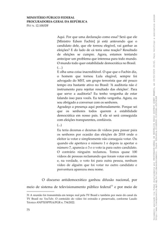 MINISTÉRIO PÚBLICO FEDERAL
PROCURADORIA-GERAL DA REPÚBLICA
PET N. 12.100/DF
Aqui. Por que uma declaração como essa? Será que ele
[Ministro Edson Fachin] já está antevendo que o
candidato dele, que ele tornou elegível, vai ganhar as
eleições? E do lado de cá teria uma reação? Resultado
de eleições se cumpre. Agora, estamos tentando
antecipar um problema que interessa para todo mundo.
O mundo todo quer estabilidade democrática no Brasil.
(…)
E olha uma coisa inacreditável. O que que o Fachin diz,
o homem que tornou Lula elegível, sempre foi
advogado do MST, um grupo terrorista que até pouco
tempo era bastante ativo no Brasil: ‘A auditoria não é
instrumento para rejeitar resultado das eleições’. Para
que serve a auditoria? Eu tenho vergonha de estar
falando isso para vocês. Eu tenho vergonha. Agora, eu
sou obrigado a conversar com os senhores.
Agradeço a presença aqui penhoradamente. Porque sei
que os senhores todos querem a estabilidade
democrática em nosso país. E ela só será conseguida
com eleições transparentes, confiáveis.
(...)
Eu teria dezenas e dezenas de vídeos para passar para
os senhores por ocasião das eleições de 2018 onde o
eleitor ia votar e simplesmente não conseguia votar. Ou
quando ele apertava o número 1 e depois ia apertar o
número 7, aparecia o 3 e o voto ia para outro candidato.
O contrário ninguém reclamou. Temos quase 100
vídeos de pessoas reclamando que foram votar em mim
e, na verdade, o voto foi para outra pessoa, nenhum
vídeo de alguém que foi votar no outro candidato e
porventura apareceu meu nome.
O discurso antidemocrático ganhou difusão nacional, por
meio de sistema de televisionamento público federal31
e por meio de
31 A reunião foi transmitida em tempo real pela TV Brasil e também por meio do canal da
TV Brasil no YouTube. O conteúdo do vídeo foi extraído e preservado, conforme Laudo
Técnico ANPTI/SPPEA/PGR n. 734/2022.
75
Documento
assinado
via
Token
digitalmente
por
PROCURADOR-GERAL
DA
REPUBLICA
PAULO
GUSTAVO
GONET
BRANCO,
em
18/02/2025
20:42.
Para
verificar
a
assinatura
acesse
http://www.transparencia.mpf.mp.br/validacaodocumento.
Chave
92bcd6ca.61cd6846.314306dc.65254cb8
 