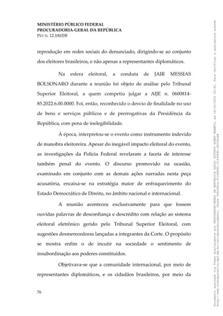 MINISTÉRIO PÚBLICO FEDERAL
PROCURADORIA-GERAL DA REPÚBLICA
PET N. 12.100/DF
reprodução em redes sociais do denunciado, dirigindo-se ao conjunto
dos eleitores brasileiros, e não apenas a representantes diplomáticos.
Na esfera eleitoral, a conduta de JAIR MESSIAS
BOLSONARO durante a reunião foi objeto de análise pelo Tribunal
Superior Eleitoral, a quem competiu julgar a AIJE n. 0600814-
85.2022.6.00.0000. Foi, então, reconhecido o desvio de finalidade no uso
de bens e serviços públicos e de prerrogativas da Presidência da
República, com pena de inelegibilidade.
À época, interpretou-se o evento como instrumento indevido
de manobra eleitoreira. Apesar do inegável impacto eleitoral do evento,
as investigações da Polícia Federal revelaram a faceta de interesse
também penal do evento. O discurso promovido na ocasião,
examinado em conjunto com as demais ações narradas nesta peça
acusatória, encaixa-se na estratégia maior de enfraquecimento do
Estado Democrático de Direito, no âmbito nacional e internacional.
A reunião aconteceu exclusivamente para que fossem
ouvidas palavras de desconfiança e descrédito com relação ao sistema
eleitoral eletrônico gerido pelo Tribunal Superior Eleitoral, com
sugestões desmerecedoras lançadas a integrantes da Corte. O propósito
se mostra enfim o de incutir na sociedade o sentimento de
insubordinação aos poderes constituídos.
Objetivava-se que a comunidade internacional, por meio de
representantes diplomáticos, e os cidadãos brasileiros, por meio da
76
Documento
assinado
via
Token
digitalmente
por
PROCURADOR-GERAL
DA
REPUBLICA
PAULO
GUSTAVO
GONET
BRANCO,
em
18/02/2025
20:42.
Para
verificar
a
assinatura
acesse
http://www.transparencia.mpf.mp.br/validacaodocumento.
Chave
92bcd6ca.61cd6846.314306dc.65254cb8
 