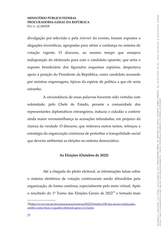 MINISTÉRIO PÚBLICO FEDERAL
PROCURADORIA-GERAL DA REPÚBLICA
PET N. 12.100/DF
divulgação por televisão e pela internet do evento, fossem expostos a
alegações inverídicas, agrupadas para afetar a confiança no sistema de
votação vigente. O discurso, ao mesmo tempo que ensejava
indisposição do eleitorado para com o candidato opoente, que seria o
suposto beneficiário dos figurados esquemas espúrios, despertava
apoio à posição do Presidente da República, como candidato acossado
por sinistras engrenagens, típicas da espécie de política a que ele seria
estranho.
A circunstância de essas palavras haverem sido vertidas com
solenidade, pelo Chefe de Estado, perante a comunidade dos
representantes diplomáticos estrangeiros, induzia o cidadão a conferir
ainda maior verossimilhança às acusações infundadas, em prejuízo da
clareza da verdade. O discurso, que reiterava outros tantos, reforçou a
estratégia da organização criminosa de perturbar a tranquilidade social
que deveria ambientar as eleições no sistema democrático.
As Eleições (Outubro de 2022)
Até a chegada do pleito eleitoral, as informações falsas sobre
o sistema eletrônico de votação continuaram sendo difundidas pela
organização, de forma contínua, especialmente pelo meio virtual. Após
o resultado do 1º Turno das Eleições Gerais de 202232
e tornada mais
32https://www.tse.jus.br/comunicacao/noticias/2022/Outubro/100-das-secoes-totalizadas-
confira-como-ficou-o-quadro-eleitoral-apos-o-1o-turno
77
Documento
assinado
via
Token
digitalmente
por
PROCURADOR-GERAL
DA
REPUBLICA
PAULO
GUSTAVO
GONET
BRANCO,
em
18/02/2025
20:42.
Para
verificar
a
assinatura
acesse
http://www.transparencia.mpf.mp.br/validacaodocumento.
Chave
92bcd6ca.61cd6846.314306dc.65254cb8
 