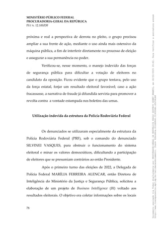 MINISTÉRIO PÚBLICO FEDERAL
PROCURADORIA-GERAL DA REPÚBLICA
PET N. 12.100/DF
próxima e real a perspectiva de derrota no pleito, o grupo precisou
ampliar a sua frente de ação, mediante o uso ainda mais ostensivo da
máquina pública, a fim de interferir diretamente no processo de eleição
e assegurar a sua permanência no poder.
Verificou-se, nesse momento, o manejo indevido das forças
de segurança pública para dificultar a votação de eleitores no
candidato da oposição. Ficou evidente que o grupo tentava, pelo uso
da força estatal, forjar um resultado eleitoral favorável; caso a ação
fracassasse, a narrativa de fraude já difundida serviria para promover a
revolta contra a vontade estampada nos boletins das urnas.
Utilização indevida da estrutura da Polícia Rodoviária Federal
Os denunciados se utilizaram especialmente da estrutura da
Polícia Rodoviária Federal (PRF), sob o comando do denunciado
SILVINEI VASQUES, para obstruir o funcionamento do sistema
eleitoral e minar os valores democráticos, dificultando a participação
de eleitores que se presumiam contrários ao então Presidente.
Após o primeiro turno das eleições de 2022, a Delegada de
Polícia Federal MARÍLIA FERREIRA ALENCAR, então Diretora de
Inteligência do Ministério da Justiça e Segurança Pública, solicitou a
elaboração de um projeto de Business Intelligence (BI) voltado aos
resultados eleitorais. O objetivo era coletar informações sobre os locais
78
Documento
assinado
via
Token
digitalmente
por
PROCURADOR-GERAL
DA
REPUBLICA
PAULO
GUSTAVO
GONET
BRANCO,
em
18/02/2025
20:42.
Para
verificar
a
assinatura
acesse
http://www.transparencia.mpf.mp.br/validacaodocumento.
Chave
92bcd6ca.61cd6846.314306dc.65254cb8
 