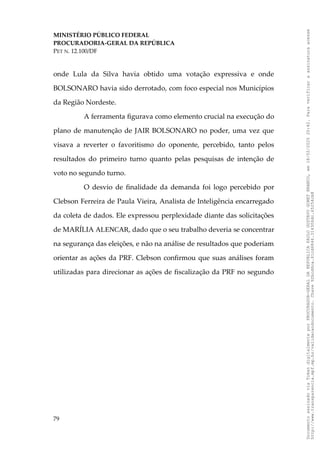 MINISTÉRIO PÚBLICO FEDERAL
PROCURADORIA-GERAL DA REPÚBLICA
PET N. 12.100/DF
onde Lula da Silva havia obtido uma votação expressiva e onde
BOLSONARO havia sido derrotado, com foco especial nos Municípios
da Região Nordeste.
A ferramenta figurava como elemento crucial na execução do
plano de manutenção de JAIR BOLSONARO no poder, uma vez que
visava a reverter o favoritismo do oponente, percebido, tanto pelos
resultados do primeiro turno quanto pelas pesquisas de intenção de
voto no segundo turno.
O desvio de finalidade da demanda foi logo percebido por
Clebson Ferreira de Paula Vieira, Analista de Inteligência encarregado
da coleta de dados. Ele expressou perplexidade diante das solicitações
de MARÍLIA ALENCAR, dado que o seu trabalho deveria se concentrar
na segurança das eleições, e não na análise de resultados que poderiam
orientar as ações da PRF. Clebson confirmou que suas análises foram
utilizadas para direcionar as ações de fiscalização da PRF no segundo
79
Documento
assinado
via
Token
digitalmente
por
PROCURADOR-GERAL
DA
REPUBLICA
PAULO
GUSTAVO
GONET
BRANCO,
em
18/02/2025
20:42.
Para
verificar
a
assinatura
acesse
http://www.transparencia.mpf.mp.br/validacaodocumento.
Chave
92bcd6ca.61cd6846.314306dc.65254cb8
 