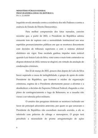 MINISTÉRIO PÚBLICO FEDERAL
PROCURADORIA-GERAL DA REPÚBLICA
PET N. 12.100/DF
inquérito revela atentado contra a existência dos três Poderes e contra a
essência do Estado de Direito Democrático.
Para melhor compreensão dos fatos narrados, convém
recordar que, a partir de 2021, o Presidente da República adotou
crescente tom de ruptura com a normalidade institucional nos seus
repetidos pronunciamentos públicos em que se mostrava descontente
com decisões de tribunais superiores e com o sistema eleitoral
eletrônico em vigor. Essa escalada ganhou impulso mais notável
quando Luiz Inácio Lula da Silva, visto como o mais forte contendor na
disputa eleitoral de 2022, tornou-se elegível, em virtude da anulação de
condenações criminais.
Em 22 de março de 2021, poucos dias depois de Lula da Silva
haver superado a causa de inelegibilidade, o grupo de apoio do então
Presidente da República, que formará o núcleo da organização
criminosa, cogitou de o Presidente abertamente passar a afrontar e a
desobedecer a decisões do Supremo Tribunal Federal, chegando a criar
plano de contingenciamento e fuga de Bolsonaro, se a ousadia não
viesse a ser tolerada pelos militares.
O cenário das pesquisas eleitorais se mostrava inclinado em
favor do principal adversário antevisto, por quem os que cercavam o
Presidente da República não escondiam marcada aversão, a ele se
referindo com palavras de ultrage e menosprezo. O grupo terá
percebido a necessidade de pronta arregimentação de ações
8
Documento
assinado
via
Token
digitalmente
por
PROCURADOR-GERAL
DA
REPUBLICA
PAULO
GUSTAVO
GONET
BRANCO,
em
18/02/2025
20:42.
Para
verificar
a
assinatura
acesse
http://www.transparencia.mpf.mp.br/validacaodocumento.
Chave
92bcd6ca.61cd6846.314306dc.65254cb8
 