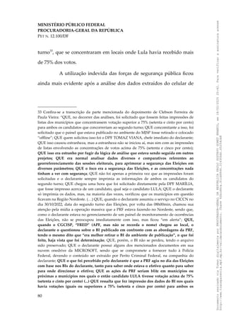 MINISTÉRIO PÚBLICO FEDERAL
PROCURADORIA-GERAL DA REPÚBLICA
PET N. 12.100/DF
turno33
, que se concentraram em locais onde Lula havia recebido mais
de 75% dos votos.
A utilização indevida das forças de segurança pública ficou
ainda mais evidente após a análise dos dados extraídos do celular de
33 Confira-se a transcrição da parte mencionada do depoimento de Clebson Ferreira de
Paula Vieira: “QUE, no decorrer das análises, foi solicitado que fossem feitas impressões de
listas dos municípios que concentrassem votação superior a 75% (setenta e cinto por cento)
para ambos os candidatos que concorreriam ao segundo turno; QUE concomitante a isso, foi
solicitado que o painel que estava publicado no ambiente do MJSP fosse retirado e colocado
“offline”; QUE quem solicitou isso foi o DPF TOMAZ VIANA, chefe imediato do declarante;
QUE isso causou estranheza, mas a estranheza não se iniciou aí, mas sim com as impressões
de listas envolvendo as concentrações de votos acima de 75% (setenta e cinco por cento);
QUE isso era estranho por fugir da lógica de análise que estava sendo seguida em outros
projetos; QUE era normal analisar dados diversos e comparativos referentes ao
georreferenciamento das sessões eleitorais, para aprimorar a segurança das Eleições em
diversos parâmetros; QUE o foco era a segurança das Eleições, e as concentrações nada
tinham a ver com segurança; QUE não foi apenas a primeira vez que as impressões foram
solicitadas e o declarante sempre imprimia as informações de ambos os candidatos do
segundo turno; QUE chegou uma hora que foi solicitado diretamente pela DPF MARÍLIA,
que fosse impresso acerca de um candidato, qual seja o candidato LULA; QUE o declarante
só imprimia os dados, mas, na maioria das vezes, verificou que os municípios em questão
ficavam na Região Nordeste. (…) QUE, quando o declarante assumiu o serviço no CICCN no
dia 30/10/2022, data do segundo turno das Eleições, por volta das 08h00min, chamou sua
atenção pela mídia a operação massiva que a PRF estava fazendo no Nordeste, sendo que,
como o declarante estava no gerenciamento de um painel de monitoramento de ocorrências
das Eleições, não se preocupou imediatamente com isso, mas ficou “em alerta”; QUE,
quando o CGCISP, “FRED” (APF, mas não se recorda o nome) chegou ao local, o
declarante o questionou sobre o BI publicado em confronto com as abordagens da PRF,
tendo o mesmo dito que “era melhor retirar o BI do ambiente de publicação”, o que foi
feito, haja vista que foi determinação; QUE, porém, o BI não se perdeu, tendo o arquivo
sido preservado; QUE o declarante possui alguns dos mencionados documentos em sua
nuvem onedrive da MICROSOFT, sendo que se compromete a fornecer tudo à Polícia
Federal, devendo o conteúdo ser extraído por Perito Criminal Federal, na companhia do
declarante; QUE o que foi percebido pelo declarante é que a PRF agiu no dia das Eleições
com base nos BIs do declarante, tanto para saber onde estava o efetivo quanto para saber
para onde direcionar o efetivo; QUE as ações da PRF seriam blitz em municípios ou
próximas a municípios nos quais o então candidato LULA tivesse votação acima de 75%
(setenta e cinto por cento) (...) QUE ressalta que fez impressão dos dados do BI nos quais
havia votações iguais ou superiores a 75% (setenta e cinco por cento) para ambos os
80
Documento
assinado
via
Token
digitalmente
por
PROCURADOR-GERAL
DA
REPUBLICA
PAULO
GUSTAVO
GONET
BRANCO,
em
18/02/2025
20:42.
Para
verificar
a
assinatura
acesse
http://www.transparencia.mpf.mp.br/validacaodocumento.
Chave
92bcd6ca.61cd6846.314306dc.65254cb8
 