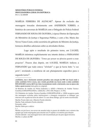 MINISTÉRIO PÚBLICO FEDERAL
PROCURADORIA-GERAL DA REPÚBLICA
PET N. 12.100/DF
MARÍLIA FERREIRA DE ALENCAR34
. Apesar da exclusão das
mensagens trocadas diretamente com ANDERSON TORRES, o
histórico de conversas de MARÍLIA com o Delegado de Polícia Federal
FERNANDO DE SOUSA DE OLIVEIRA, à época Diretor de Operações
do Ministério da Justiça e Segurança Pública, e com a Sra. Maria das
Neves Viana Couto, então secretária de gabinete do Ministro da Justiça,
forneceu detalhes adicionais sobre as atividades ilícitas.
Logo após o resultado do primeiro turno, em 2.10.2022,
MARÍLIA informou explicitamente seu intento doloso a FERNANDO
DE SOUZA DE OLIVEIRA: "Temos que pensar na ofensiva quanto a essas
pesquisas". Poucos dias depois, em 6.10.2022, MARÍLIA indicou a
FERNANDO que tudo estava “alinhado” e que já havia feito “a sua
parte”, revelando a existência de um planejamento específico para o
segundo turno35
.
candidatos, mas o declarante somente percebeu uma atuação da PRF nos locais onde o
então candidato LULA vencia, não o tendo percebido nos locais onde o então candidato
BOLSONARO vencia; QUE tais fatos incomodaram muito o declarante, mas na época não
tinha a quem recorrer (sem grifos no original).
34 Relatório de Análise de Polícia Judiciária n. 4/2023 e Relatório de Análise Técnico-
Científica CODE/SPPEA/PGR n. 1/2024 (Fls. 1.391/1.434, Petição n. 11.781).
35 O Relatório de Análise Técnico-Científica CODE/SPPEA/PGR n. 1/2024 recuperou parte
das mensagens excluídas pelos interlocutores e conseguiu reorganizar os diálogos, que
estavam com as palavras foras de ordem. É o caso desse diálogo, que foi assim reconstruído:
Marília: Pronto falei com o Marcão (Trecho inferido)
Marília: Tudo alinhado (Trecho inferido)
Fernando: sobre
Marília: Sobre por o efetivo
(...)
Marília: srs por favor, nos enviar ate amanha todos os pianos de trabalho com o número das
equipes que serão empregadas para atuarão nas 27 capitais e no interior para eleições
(Trecho inferido - essa mensagem havia sido encaminhada por ela para algum terceiro)
Marília: e o plano da PRF
81
Documento
assinado
via
Token
digitalmente
por
PROCURADOR-GERAL
DA
REPUBLICA
PAULO
GUSTAVO
GONET
BRANCO,
em
18/02/2025
20:42.
Para
verificar
a
assinatura
acesse
http://www.transparencia.mpf.mp.br/validacaodocumento.
Chave
92bcd6ca.61cd6846.314306dc.65254cb8
 