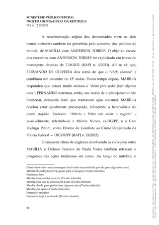 MINISTÉRIO PÚBLICO FEDERAL
PROCURADORIA-GERAL DA REPÚBLICA
PET N. 12.100/DF
A movimentação atípica dos denunciados entre os dois
turnos eleitorais também foi percebida pelo aumento dos pedidos de
reunião de MARÍLIA com ANDERSON TORRES. O objetivo escuso
dos encontros com ANDERSON TORRES foi explicitado em trocas de
mensagens datadas de 7.10.2022 (RAPJ n. 4/2023). Ali se vê que,
FERNANDO DE OLIVEIRA deu conta de que o “chefe chamou” e
combinou um encontro no 13º andar. Pouco tempo depois, MARÍLIA
respondeu que estava muito ansiosa e “doida para poder fazer alguma
coisa”. FERNANDO externou, então, seu receio de o planejamento não
funcionar, deixando claro que tramavam ação anormal. MARÍLIA
revelou estar igualmente preocupada, reforçando a heterodoxia do
plano traçado. Escreveu: “Márcio e Pelim vão melar o negócio” –
possivelmente, referindo-se a Márcio Nunes, ex-DG/PF, e a Caio
Rodrigo Pellim, então Diretor de Combate ao Crime Organizado da
Polícia Federal — DICOR/PF (RAPJ n. 23/2023).
O crescente clima de urgência envolvendo as conversas entre
MARÍLIA e Clebson Ferreira de Paula Vieira também retratam o
progresso das ações maliciosas em curso. Ao longo de outubro, o
(Trecho inferido - essa mensagem havia sido encaminhada por ela para algum terceiro)
Marília: tb pedi pro Carrijo pedir para o Vasques (Trecho inferido)
Fernando: isso
Marília: bom minha parte fiz (Trecho inferido)
Marília: pior que to ansiosa pra kcete (Trecho inferido)
Marília: doida para poder fazer alguma coisa (Trecho inferido)
Marília: pra ajudar (Trecho inferido)
Fernando: imagino
Fernando: tu já é acelerada (Trecho inferido)
82
Documento
assinado
via
Token
digitalmente
por
PROCURADOR-GERAL
DA
REPUBLICA
PAULO
GUSTAVO
GONET
BRANCO,
em
18/02/2025
20:42.
Para
verificar
a
assinatura
acesse
http://www.transparencia.mpf.mp.br/validacaodocumento.
Chave
92bcd6ca.61cd6846.314306dc.65254cb8
 