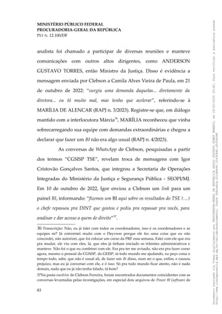 MINISTÉRIO PÚBLICO FEDERAL
PROCURADORIA-GERAL DA REPÚBLICA
PET N. 12.100/DF
analista foi chamado a participar de diversas reuniões e manteve
comunicações com outros altos dirigentes, como ANDERSON
GUSTAVO TORRES, então Ministro da Justiça. Disso é evidência a
mensagem enviada por Clebson a Camila Alves Vieira de Paula, em 21
de outubro de 2022: “surgiu uma demanda daquelas... diretamente da
diretora... eu tô muito mal, mas tenho que acelerar”, referindo-se à
MARÍLIA DE ALENCAR (RAPJ n. 3/2023). Registre-se que, em diálogo
mantido com a interlocutora Márcia36
, MARÍLIA reconheceu que vinha
sobrecarregando sua equipe com demandas extraordinárias e chegou a
declarar que fazer um BI não era algo usual (RAPJ n. 4/2023).
As conversas de WhatsApp de Clebson, pesquisadas a partir
dos termos “CGSISP TSE”, revelam troca de mensagens com Igor
Cristovão Gonçalves Santos, que integrou a Secretaria de Operações
Integradas do Ministério da Justiça e Segurança Pública - SEOPI/MJ.
Em 10 de outubro de 2022, Igor enviou a Clebson um link para um
painel BI, informando: “fizemos um BI aqui sobre os resultados do TSE (…)
o chefe repassou pra DINT que gostou e pediu pra repassar pra vocês, para
analisar e dar acesso a quem de direito”37
.
36 Transcrição: Não, eu já falei com todos os coordenadores, isso é os coordenadores e as
equipes né? Já conversei muito com o Deyvson porque ele fez uma coisa que eu não
concordei, não autorizei, que foi colocar um curso da PRF essa semana. Falei com ele que era
pra mudar, ele viu com eles, lá, que eles já tinham iniciado os trâmites administrativos e
manteve. Não foi o que eu combinei com ele. Era pra ter me avisado, não era pra fazer curso
agora, mesmo o pessoal da CGSiSP, da GEISP, tá todo mundo me ajudando, eu peço coisa o
tempo todo, sabe, que não é usual ali, de fazer um Bi disso, num sei o que, enfim, e causou
prejuízo, mas eu já conversei com ele, e é isso. Só pra todo mundo ficar atento, não é nada
demais, nada que eu já não tenha falado, tá bom?
37Na pasta onedrive de Clebson Ferreira, foram encontrados documentos coincidentes com as
conversas levantadas pelas investigações, em especial dois arquivos de Power Bl (software de
83
Documento
assinado
via
Token
digitalmente
por
PROCURADOR-GERAL
DA
REPUBLICA
PAULO
GUSTAVO
GONET
BRANCO,
em
18/02/2025
20:42.
Para
verificar
a
assinatura
acesse
http://www.transparencia.mpf.mp.br/validacaodocumento.
Chave
92bcd6ca.61cd6846.314306dc.65254cb8
 
