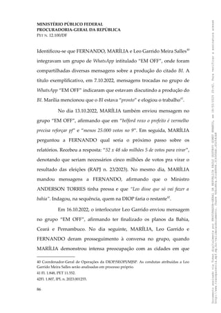 MINISTÉRIO PÚBLICO FEDERAL
PROCURADORIA-GERAL DA REPÚBLICA
PET N. 12.100/DF
Identificou-se que FERNANDO, MARÍLIA e Leo Garrido Meira Salles40
integravam um grupo de WhatsApp intitulado “EM OFF”, onde foram
compartilhadas diversas mensagens sobre a produção do citado BI. A
título exemplificativo, em 7.10.2022, mensagens trocadas no grupo de
WhatsApp “EM OFF” indicaram que estavam discutindo a produção do
BI. Marília mencionou que o BI estava “pronto” e elogiou o trabalho41
.
No dia 13.10.2022, MARÍLIA também enviou mensagem no
grupo “EM OFF”, afirmando que em “belford roxo o prefeito é vermelho
precisa reforçar pf” e “menos 25.000 votos no 9”. Em seguida, MARÍLIA
perguntou a FERNANDO qual seria o próximo passo sobre os
relatórios. Recebeu a resposta: “52 x 48 são milhões 5 de votos para virar”,
denotando que seriam necessários cinco milhões de votos pra virar o
resultado das eleições (RAPJ n. 23/2023). No mesmo dia, MARÍLIA
mandou mensagens a FERNANDO, afirmando que o Ministro
ANDERSON TORRES tinha pressa e que “Leo disse que só vai fazer a
bahia”. Indagou, na sequência, quem na DIOP faria o restante42
.
Em 16.10.2022, o interlocutor Leo Garrido enviou mensagem
no grupo “EM OFF”, afirmando ter finalizado os planos da Bahia,
Ceará e Pernambuco. No dia seguinte, MARÍLIA, Leo Garrido e
FERNANDO deram prosseguimento à conversa no grupo, quando
MARÍLIA demonstrou intensa preocupação com as cidades em que
40 Coordenador-Geral de Operações da DIOP/SEOPI/MJSP. As condutas atribuídas a Leo
Garrido Meira Salles serão analisadas em processo próprio.
41 Fl. 1.848, PET 11.552.
42Fl. 1.807, IPL n. 2023.001255.
86
Documento
assinado
via
Token
digitalmente
por
PROCURADOR-GERAL
DA
REPUBLICA
PAULO
GUSTAVO
GONET
BRANCO,
em
18/02/2025
20:42.
Para
verificar
a
assinatura
acesse
http://www.transparencia.mpf.mp.br/validacaodocumento.
Chave
92bcd6ca.61cd6846.314306dc.65254cb8
 