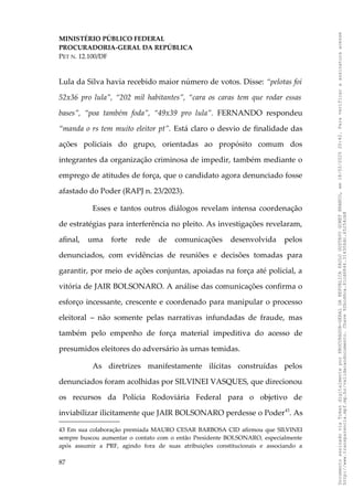 MINISTÉRIO PÚBLICO FEDERAL
PROCURADORIA-GERAL DA REPÚBLICA
PET N. 12.100/DF
Lula da Silva havia recebido maior número de votos. Disse: “pelotas foi
52x36 pro lula”, “202 mil habitantes”, “cara os caras tem que rodar essas
bases”, “poa também foda”, “49x39 pro lula”. FERNANDO respondeu
“manda o rs tem muito eleitor pt”. Está claro o desvio de finalidade das
ações policiais do grupo, orientadas ao propósito comum dos
integrantes da organização criminosa de impedir, também mediante o
emprego de atitudes de força, que o candidato agora denunciado fosse
afastado do Poder (RAPJ n. 23/2023).
Esses e tantos outros diálogos revelam intensa coordenação
de estratégias para interferência no pleito. As investigações revelaram,
afinal, uma forte rede de comunicações desenvolvida pelos
denunciados, com evidências de reuniões e decisões tomadas para
garantir, por meio de ações conjuntas, apoiadas na força até policial, a
vitória de JAIR BOLSONARO. A análise das comunicações confirma o
esforço incessante, crescente e coordenado para manipular o processo
eleitoral – não somente pelas narrativas infundadas de fraude, mas
também pelo empenho de força material impeditiva do acesso de
presumidos eleitores do adversário às urnas temidas.
As diretrizes manifestamente ilícitas construídas pelos
denunciados foram acolhidas por SILVINEI VASQUES, que direcionou
os recursos da Polícia Rodoviária Federal para o objetivo de
inviabilizar ilicitamente que JAIR BOLSONARO perdesse o Poder43
. As
43 Em sua colaboração premiada MAURO CESAR BARBOSA CID afirmou que SILVINEI
sempre buscou aumentar o contato com o então Presidente BOLSONARO, especialmente
após assumir a PRF, agindo fora de suas atribuições constitucionais e associando a
87
Documento
assinado
via
Token
digitalmente
por
PROCURADOR-GERAL
DA
REPUBLICA
PAULO
GUSTAVO
GONET
BRANCO,
em
18/02/2025
20:42.
Para
verificar
a
assinatura
acesse
http://www.transparencia.mpf.mp.br/validacaodocumento.
Chave
92bcd6ca.61cd6846.314306dc.65254cb8
 