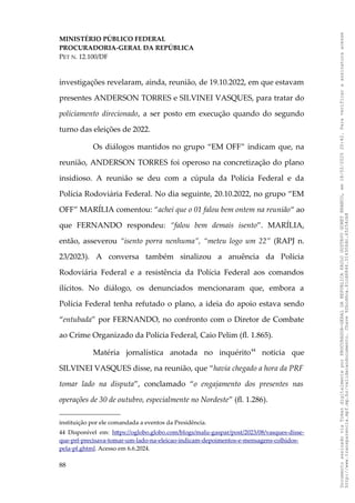 MINISTÉRIO PÚBLICO FEDERAL
PROCURADORIA-GERAL DA REPÚBLICA
PET N. 12.100/DF
investigações revelaram, ainda, reunião, de 19.10.2022, em que estavam
presentes ANDERSON TORRES e SILVINEI VASQUES, para tratar do
policiamento direcionado, a ser posto em execução quando do segundo
turno das eleições de 2022.
Os diálogos mantidos no grupo “EM OFF” indicam que, na
reunião, ANDERSON TORRES foi operoso na concretização do plano
insidioso. A reunião se deu com a cúpula da Polícia Federal e da
Polícia Rodoviária Federal. No dia seguinte, 20.10.2022, no grupo “EM
OFF” MARÍLIA comentou: “achei que o 01 falou bem ontem na reunião“ ao
que FERNANDO respondeu: “falou bem demais isento”. MARÍLIA,
então, asseverou “isento porra nenhuma”, “meteu logo um 22” (RAPJ n.
23/2023). A conversa também sinalizou a anuência da Polícia
Rodoviária Federal e a resistência da Polícia Federal aos comandos
ilícitos. No diálogo, os denunciados mencionaram que, embora a
Polícia Federal tenha refutado o plano, a ideia do apoio estava sendo
“entubada” por FERNANDO, no confronto com o Diretor de Combate
ao Crime Organizado da Polícia Federal, Caio Pelim (fl. 1.865).
Matéria jornalística anotada no inquérito44
noticia que
SILVINEI VASQUES disse, na reunião, que “havia chegado a hora da PRF
tomar lado na disputa”, conclamado “o engajamento dos presentes nas
operações de 30 de outubro, especialmente no Nordeste” (fl. 1.286).
instituição por ele comandada a eventos da Presidência.
44 Disponível em: https://oglobo.globo.com/blogs/malu-gaspar/post/2023/08/vasques-disse-
que-prf-precisava-tomar-um-lado-na-eleicao-indicam-depoimentos-e-mensagens-colhidos-
pela-pf.ghtml. Acesso em 6.6.2024.
88
Documento
assinado
via
Token
digitalmente
por
PROCURADOR-GERAL
DA
REPUBLICA
PAULO
GUSTAVO
GONET
BRANCO,
em
18/02/2025
20:42.
Para
verificar
a
assinatura
acesse
http://www.transparencia.mpf.mp.br/validacaodocumento.
Chave
92bcd6ca.61cd6846.314306dc.65254cb8
 