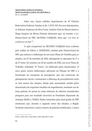 MINISTÉRIO PÚBLICO FEDERAL
PROCURADORIA-GERAL DA REPÚBLICA
PET N. 12.100/DF
Sobre isso, foram colhidos depoimentos de 47 Policiais
Rodoviários Federais, listados às fls. 1.317/1.318. Em seus depoimentos,
os Policiais Anderson da Silva Costa, Antônio Vital de Moraes Júnior e
Diego Joaquim de Moura Patriota afirmaram que, na reunião, o ex-
Diretor-Geral da PRF, SILVINEI VASQUES, disse que “era hora de
escolherem um lado"45
.
A ação excepcional de SILVINEI VASQUES ficou evidente
pela análise do Ofício n. 83/2023/DG, emitido pelo Diretor-Geral da
PRF, que indicava a elaboração de um único Plano de Trabalho para as
eleições, em 27 de setembro de 2022, abrangendo as operações do 1º e
do 2º turno. No entanto, em 26 de outubro de 2022, um novo Plano de
Trabalho, intitulado "2º Turno", foi elaborado pelos denunciados. O
novo plano incluía deliberações adicionais da Direção da PRF e a
fiscalização do transporte de passageiros, que não constavam do
planejamento inicial, a demonstrar a diferença de procedimentos entre
os dois turnos das eleições, ditada pela necessidade sentida pelos
denunciados de orquestrar medidas de impedimento, mediante uso de
força policial, de acesso às zonas eleitorais de eleitores considerados
perigosos para um resultado favorável ao Presidente disputante da
reeleição (RAPJ n. 9/2023). Dados fornecidos pela atual gestão da PRF
mostraram que, durante o segundo turno das eleições, a Região
Nordeste concentrou o maior número de policiais mobilizados, o maior
45 Fls. 1.343/1.352, 1.353/1.358 e 1.457/1.466, PET 11.552.
89
Documento
assinado
via
Token
digitalmente
por
PROCURADOR-GERAL
DA
REPUBLICA
PAULO
GUSTAVO
GONET
BRANCO,
em
18/02/2025
20:42.
Para
verificar
a
assinatura
acesse
http://www.transparencia.mpf.mp.br/validacaodocumento.
Chave
92bcd6ca.61cd6846.314306dc.65254cb8
 
