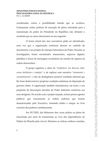 MINISTÉRIO PÚBLICO FEDERAL
PROCURADORIA-GERAL DA REPÚBLICA
PET N. 12.100/DF
coordenadas contra a possibilidade temida que se avultava.
Começaram, então, práticas de execução do plano articulado para a
manutenção do poder do Presidente da República não obstante o
resultado que as urnas oferecessem no ano seguinte.
O termo inicial dos atos executórios pôde ser identificado,
uma vez que a organização criminosa descera ao cuidado de
documentar o seu projeto de retenção heterodoxa do Poder. Durante as
investigações, foram encontrados manuscritos, arquivos digitais,
planilhas e trocas de mensagem reveladores da marcha de ruptura da
ordem democrática.
O grupo registrou a ideia de “estabelecer um discurso sobre
urnas eletrônicas e votações” e de replicar essa narrativa “novamente e
constantemente”, a fim de deslegitimar possível resultado eleitoral que
lhe fosse desfavorável e propiciar condições indutoras da deposição do
governo eleito. A organização também minudenciou, em texto, o seu
propósito de descumprir decisões do Poder Judiciário contrárias aos
seus desígnios. De acordo com o projeto traçado, seriam presos agentes
públicos que executassem as ordens judiciais que fossem
desautorizadas pelo Executivo, tornando nítido o ataque ao livre
exercício dos poderes constitucionais.
Em 29.7.2021, Jair Bolsonaro deu curso prático ao plano de
insurreição por meio de transmissão ao vivo das dependências do
Palácio do Planalto pela internet. Retomou as críticas, embora vencidas,
9
Documento
assinado
via
Token
digitalmente
por
PROCURADOR-GERAL
DA
REPUBLICA
PAULO
GUSTAVO
GONET
BRANCO,
em
18/02/2025
20:42.
Para
verificar
a
assinatura
acesse
http://www.transparencia.mpf.mp.br/validacaodocumento.
Chave
92bcd6ca.61cd6846.314306dc.65254cb8
 