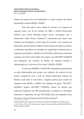 MINISTÉRIO PÚBLICO FEDERAL
PROCURADORIA-GERAL DA REPÚBLICA
PET N. 12.100/DF
número de postos fixos de fiscalização e o maior número de ônibus
fiscalizados e retidos (RAPJ n. 9/2023).
Dois dias após a nova ordem de serviço e às vésperas do
segundo turno, em 28 de outubro de 2022, o Policial Rodoviário
Federal Luíz Carlos Reischak Júnior trocou mensagens com o
interlocutor Adiel Pereira Alcântara46
, informando que houve uma
redução nas abordagens a outros tipos de veículos e um aumento na
fiscalização direcionada aos ônibus. Foram postas em prática, portanto,
as diretrizes específicas da estratégia da organização criminosa para o
segundo turno (RAPJ n. 9/2023). Em 29.10.2022, Adiel Pereira Alcântara
comenta com Paulo César Botti Alves Júnior que SILVINEI VASQUES
fora impróprio nas reuniões de gestão, em especial notando a
determinação de “policiamento direcionado” (RAPJ n. 9/2023).
É certo que MARÍLIA ALENCAR acompanhou pessoalmente
as ações direcionadas pelo grupo, com registros de conexão do seu
celular compatíveis com a sede da Polícia Rodoviária Federal em
Brasília, local onde se concentrou a logística policial por ocasião do
segundo turno (RAPJ n. 4/2023). Nos diálogos do grupo “EM OFF”,
MARÍLIA elogiou SILVINEI VASQUES, diante de notícias que
indicavam bloqueios da PRF prejudicando os eleitores no Nordeste,
expressou a expectativa de que SILVANEI, pelo seu empenho, fosse
elevado ao cargo de Diretor-Geral da Polícia Federal47
.
46 Policial Rodoviário Federal e Coordenador de Análise de Inteligência da PRF, à época.
47 Fl. 1.871 da PET 11.552, Relatório de Análise Técnico-Científica CODE/SPPEA/PGR n.
1/2024 e RAPJ n. 23/2023.
90
Documento
assinado
via
Token
digitalmente
por
PROCURADOR-GERAL
DA
REPUBLICA
PAULO
GUSTAVO
GONET
BRANCO,
em
18/02/2025
20:42.
Para
verificar
a
assinatura
acesse
http://www.transparencia.mpf.mp.br/validacaodocumento.
Chave
92bcd6ca.61cd6846.314306dc.65254cb8
 