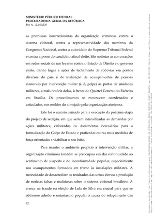MINISTÉRIO PÚBLICO FEDERAL
PROCURADORIA-GERAL DA REPÚBLICA
PET N. 12.100/DF
as premissas insurrecionistas da organização criminosa contra o
sistema eleitoral, contra a representatividade dos membros do
Congresso Nacional, contra a autoridade do Supremo Tribunal Federal
e contra a posse do candidato afinal eleito. São notórias as convocações
em redes sociais de um levante contra o Estado de Direito e o governo
eleito, dando lugar a ações de fechamento de rodovias em pontos
diversos do país e de instalação de acampamentos de pessoas
clamando por intervenção militar (i. é, golpe) às portas de unidades
militares, a mais notória delas, à frente do Quartel General do Exército
em Brasília. Os procedimentos se mostravam coordenados e
articulados, nos moldes do almejado pela organização criminosa.
Este foi o cenário armado para a execução da próxima etapa
do projeto de sedição, em que seriam intensificadas as demandas por
ações militares, elaborados os documentos necessários para a
formalização do Golpe de Estado e praticadas outras mais medidas de
força orientadas a viabilizar o seu êxito.
Para manter o ambiente propício à intervenção militar, a
organização criminosa também se preocupou em dar continuidade ao
sentimento de suspeita e de inconformidade popular, especialmente
nos acampamentos formados em frente às instalações militares. A
necessidade de desacreditar os resultados das urnas elevou a produção
de notícias falsas e maliciosas sobre o sistema eleitoral brasileiro. A
crença na fraude na eleição de Lula de Silva era crucial para que se
obtivesse adesão e entusiasmo popular à causa do solapamento das
92
Documento
assinado
via
Token
digitalmente
por
PROCURADOR-GERAL
DA
REPUBLICA
PAULO
GUSTAVO
GONET
BRANCO,
em
18/02/2025
20:42.
Para
verificar
a
assinatura
acesse
http://www.transparencia.mpf.mp.br/validacaodocumento.
Chave
92bcd6ca.61cd6846.314306dc.65254cb8
 