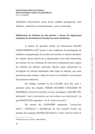 MINISTÉRIO PÚBLICO FEDERAL
PROCURADORIA-GERAL DA REPÚBLICA
PET N. 12.100/DF
instituições democráticas, dessa forma também predispondo mais
militares - sobretudo os mais graduados - para a insurreição.
Mobilização de militares de alta patente e ciência da organização
criminosa da inexistência de fraude nas urnas eletrônicas
A análise do aparelho celular do denunciado MAURO
CÉSAR BARBOSA CID49
trouxe à tona evidências da participação de
militares na perpetuação da narrativa de fraudes no sistema eletrônico
de votação, mesmo depois de os denunciados terem sido informados,
por técnicos da sua confiança, de não haver fundamento para cogitar
de embuste nas eleições realizadas. Mesmo assim, persistiram na
divulgação de notícias infundadas sobre logro na disputa, que eram
proveitosas para manter o clima de recusa ao resultado e conveniente
para posturas sediciosas.
Em diálogo mantido no dia 4.10.2022, dois dias após o
primeiro turno das eleições, SÉRGIO RICARDO CAVALIERE DE
MEDEIROS, Coronel do Exército, enviou mensagem a MAURO CID,
afirmando: “espero, sinceramente, que vocês saibam o que estão fazendo”, ao
que MAURO CID respondeu: “Eu tb...Senão estou preso”.
No mesmo dia, CAVALIERE perguntou: “conseguiram
plotar?”, referindo-se à identificação de uma possível fraude nas
eleições. Em resposta, MAURO CID afirmou: “Nada...Nenhum indício de
49 Sistematizada no RAPJ n. 4401196/2023
93
Documento
assinado
via
Token
digitalmente
por
PROCURADOR-GERAL
DA
REPUBLICA
PAULO
GUSTAVO
GONET
BRANCO,
em
18/02/2025
20:42.
Para
verificar
a
assinatura
acesse
http://www.transparencia.mpf.mp.br/validacaodocumento.
Chave
92bcd6ca.61cd6846.314306dc.65254cb8
 