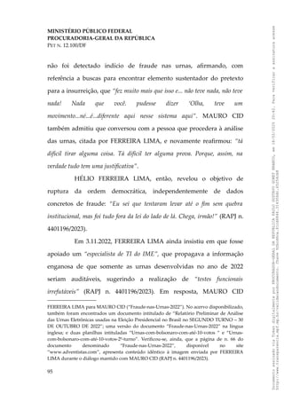 MINISTÉRIO PÚBLICO FEDERAL
PROCURADORIA-GERAL DA REPÚBLICA
PET N. 12.100/DF
não foi detectado indício de fraude nas urnas, afirmando, com
referência a buscas para encontrar elemento sustentador do pretexto
para a insurreição, que “fez muito mais que isso e... não teve nada, não teve
nada! Nada que você. pudesse dizer ‘Olha, teve um
movimento...né...é...diferente aqui nesse sistema aqui”. MAURO CID
também admitiu que conversou com a pessoa que procedera à análise
das urnas, citada por FERREIRA LIMA, e novamente reafirmou: “tá
difícil tirar alguma coisa. Tá difícil ter alguma prova. Porque, assim, na
verdade tudo tem uma justificativa”.
HÉLIO FERREIRA LIMA, então, revelou o objetivo de
ruptura da ordem democrática, independentemente de dados
concretos de fraude: “Eu sei que tentaram levar até o fim sem quebra
institucional, mas foi tudo fora da lei do lado de lá. Chega, irmão!” (RAPJ n.
4401196/2023).
Em 3.11.2022, FERREIRA LIMA ainda insistiu em que fosse
apoiado um “especialista de TI do IME”, que propagava a informação
enganosa de que somente as urnas desenvolvidas no ano de 2022
seriam auditáveis, sugerindo a realização de “testes funcionais
irrefutáveis” (RAPJ n. 4401196/2023). Em resposta, MAURO CID
FERREIRA LIMA para MAURO CID (“Fraude-nas-Urnas-2022”). No acervo disponibilizado,
também foram encontrados um documento intitulado de “Relatório Preliminar de Análise
das Urnas Eletrônicas usadas na Eleição Presidencial no Brasil no SEGUNDO TURNO – 30
DE OUTUBRO DE 2022”; uma versão do documento “Fraude-nas-Urnas-2022” na língua
inglesa; e duas planilhas intituladas “Urnas-com-bolsonaro-com-até-10-votos ” e “Urnas-
com-bolsonaro-com-até-10-votos-2º-turno”. Verificou-se, ainda, que a página de n. 66 do
documento denominado “Fraude-nas-Urnas-2022”, disponível no site
“www.adventistas.com”, apresenta conteúdo idêntico à imagem enviada por FERREIRA
LIMA durante o diálogo mantido com MAURO CID (RAPJ n. 4401196/2023).
95
Documento
assinado
via
Token
digitalmente
por
PROCURADOR-GERAL
DA
REPUBLICA
PAULO
GUSTAVO
GONET
BRANCO,
em
18/02/2025
20:42.
Para
verificar
a
assinatura
acesse
http://www.transparencia.mpf.mp.br/validacaodocumento.
Chave
92bcd6ca.61cd6846.314306dc.65254cb8
 