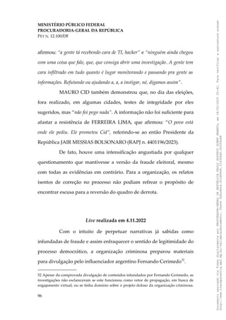 MINISTÉRIO PÚBLICO FEDERAL
PROCURADORIA-GERAL DA REPÚBLICA
PET N. 12.100/DF
afirmou: “a gente tá recebendo cara de TI, hacker” e “ninguém ainda chegou
com uma coisa que fale, que, que consiga abrir uma investigação. A gente tem
cara infiltrado em tudo quanto é lugar monitorando e passando pra gente as
informações. Refutando ou ajudando a, a, a instigar, né, digamos assim”.
MAURO CID também demonstrou que, no dia das eleições,
fora realizado, em algumas cidades, testes de integridade por eles
sugeridos, mas “não foi pego nada”. A informação não foi suficiente para
afastar a resistência de FERREIRA LIMA, que afirmou: “O povo está
onde ele pediu. Ele prometeu Cid”, referindo-se ao então Presidente da
República JAIR MESSIAS BOLSONARO (RAPJ n. 4401196/2023).
De fato, houve uma intensificação angustiada por qualquer
questionamento que mantivesse a versão da fraude eleitoral, mesmo
com todas as evidências em contrário. Para a organização, os relatos
isentos de correção no processo não podiam refrear o propósito de
encontrar escusa para a reversão do quadro de derrota.
Live realizada em 4.11.2022
Com o intuito de perpetuar narrativas já sabidas como
infundadas de fraude e assim enfraquecer o sentido de legitimidade do
processo democrático, a organização criminosa preparou materiais
para divulgação pelo influenciador argentino Fernando Cerimedo52
.
52 Apesar da comprovada divulgação de conteúdos infundados por Fernando Cerimedo, as
investigações não esclareceram se este funcionou como vetor de propagação, em busca de
engajamento virtual, ou se tinha domínio sobre o projeto doloso da organização criminosa.
96
Documento
assinado
via
Token
digitalmente
por
PROCURADOR-GERAL
DA
REPUBLICA
PAULO
GUSTAVO
GONET
BRANCO,
em
18/02/2025
20:42.
Para
verificar
a
assinatura
acesse
http://www.transparencia.mpf.mp.br/validacaodocumento.
Chave
92bcd6ca.61cd6846.314306dc.65254cb8
 