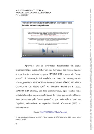 MINISTÉRIO PÚBLICO FEDERAL
PROCURADORIA-GERAL DA REPÚBLICA
PET N. 12.100/DF
Apurou-se que as inverdades disseminadas em escala
internacional por Cerimedo haviam sido fabricadas por pessoas ligadas
à organização criminosa, a quem MAURO CID chamou de “nosso
pessoal”. A informação foi revelada em troca de mensagens de
WhatsApp entre MAURO CID e o Tenente-Coronel SÉRGIO RICARDO
CAVALIERE DE MEDEIROS55
. Na conversa, datada de 8.11.2022,
MAURO CID afirmou, em tom comemorativo, após receber uma
notícia falsa sobre a apuração eletrônica de votos, que o material havia
sido produzido pelo “nosso pessoal” e que teria sido a base do
“argelino”, referindo-se ao argentino Fernado Cerimedo (RAPJ n.
4401196/2023):
Cavalo (556199013440@s.WhatsApp.net)
55 Na agenda telefônica de MAURO CID, o contato de SÉRGIO CAVALIERE estava salvo
como “Cavalo”.
98
Documento
assinado
via
Token
digitalmente
por
PROCURADOR-GERAL
DA
REPUBLICA
PAULO
GUSTAVO
GONET
BRANCO,
em
18/02/2025
20:42.
Para
verificar
a
assinatura
acesse
http://www.transparencia.mpf.mp.br/validacaodocumento.
Chave
92bcd6ca.61cd6846.314306dc.65254cb8
 