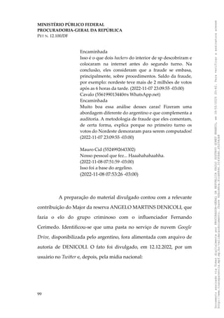 MINISTÉRIO PÚBLICO FEDERAL
PROCURADORIA-GERAL DA REPÚBLICA
PET N. 12.100/DF
Encaminhada
Isso é o que dois hackers do interior de sp descobriram e
colocaram na internet antes do segundo turno. Na
conclusão, eles consideram que a fraude se embasa,
principalmente, sobre procedimentos. Saldo da fraude,
por exemplo: nordeste teve mais de 2 milhões de votos
após as 6 horas da tarde. (2022-11-07 23:09:55 -03:00)
Cavalo (556199013440@s WhatsApp.net)
Encaminhada
Muito boa essa análise desses caras! Fizeram uma
abordagem diferente do argentino e que complementa a
auditoria. A metodologia de fraude que eles comentam,
de certa forma, explica porque no primeiro turno os
votos do Nordeste demoraram para serem computados!
(2022-11-07 23:09:55 -03:00)
Mauro Cid (5524992643302)
Nosso pessoal que fez... Haaahahahaahha.
(2022-11-08 07:51:59 -03:00)
Isso foi a base do argelino.
(2022-11-08 07:53:26 -03:00)
A preparação do material divulgado contou com a relevante
contribuição do Major da reserva ANGELO MARTINS DENICOLI, que
fazia o elo do grupo criminoso com o influenciador Fernando
Cerimedo. Identificou-se que uma pasta no serviço de nuvem Google
Drive, disponibilizada pelo argentino, fora alimentada com arquivo de
autoria de DENICOLI. O fato foi divulgado, em 12.12.2022, por um
usuário no Twitter e, depois, pela mídia nacional:
99
Documento
assinado
via
Token
digitalmente
por
PROCURADOR-GERAL
DA
REPUBLICA
PAULO
GUSTAVO
GONET
BRANCO,
em
18/02/2025
20:42.
Para
verificar
a
assinatura
acesse
http://www.transparencia.mpf.mp.br/validacaodocumento.
Chave
92bcd6ca.61cd6846.314306dc.65254cb8
 