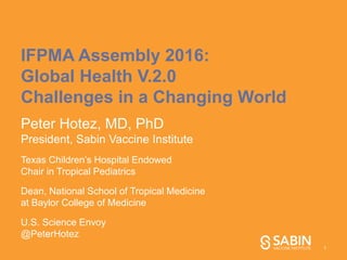 IFPMA Assembly 2016:
Global Health V.2.0
Challenges in a Changing World
Peter Hotez, MD, PhD
President, Sabin Vaccine Institute
Texas Children’s Hospital Endowed
Chair in Tropical Pediatrics
Dean, National School of Tropical Medicine
at Baylor College of Medicine
U.S. Science Envoy
@PeterHotez
1
 