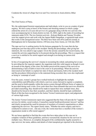 Condemn the Arrest of a Rape Survivor and Two Activists in Araria district, Bihar
To
The Chief Justice of Patna,
We, the undersigned feminist organisations and individuals, write to you on a matter of great
urgency. We have come to know of the bizarre and shocking manner in which a judge
ordered the arrest of a 22-year old survivor of a gangrape along with the two activists who
were accompanying her in Araria district on July 10, 2020, right in the midst of recording her
statement under S124. The two feminist activists - Kalyani Badola and Tanmay Nivedita
were her support givers and work with Jan Jagran Shakti Sangathan, a registered trade union
that works in the unorganized sector. The three have been sent off to judicial custody in
Dalsinghsarai Jail in Samastipur district, 250 kms away from Araria, on 11th July 2020.
The rape survivor is seeking justice for the heinous gangrape by five men that she has
undergone just four days prior to this incident. During the proceedings, after giving her
statement, she was asked to sign a paper. Given the anxiety caused by her recent trauma, she
wanted the activists supporting her to be present during the proceedings. This is a request that
a survivor is entitled to for moral support and strength even during in-camera trial
proceeding.
In lieu of recognising the survivor’s trauma in recounting the ordeal, and putting her at ease
by providing her the requisite support, the magistrate took this valid request as though it were
an assault on the dignity of the court. He further perceived the request of the survivor as
demonstrating a lack of faith or trust in the court or its proceedings. When the activists
intervened on her behalf, to explain her state of shock and trauma, both at the incident itself
and the procedures followed prior to the statement being recorded, they were also implicated
as being in ‘contempt of court’.
Over the years, women’s groups have worked tirelessly to highlight the multiple
vulnerabilities and difficulties with which a survivor comes forward to register a complaint,
and the need to build empathy within the justice system through different forms of support to
be provided during such a time. Over years there have been demands that survivors should be
provided counselling, they should not be made to repeat their story multiple times, they
should not be forced to face their assaulters, and their identity should be kept confidential.
Much of this has been recognised in the Justice Verma Commission report, and judgements
of various high courts.
The Justice Verma Commission report also suggested that the State will provide for "support
services for shelter, social workers, Counsellors mental health professional, lawyers" and has
and clearly recognised the need for presence of members of women's organisations or others
supporting the survivor. The report clearly states, "Whether the entire enquiry and trial is
conducted in camera or not... (I)n any event, the victim must have a member of the women’s
organisation inside to offer moral support."
We are hence appalled to find that the events that have taken place in this case are in
complete violation of these guidelines, and have worsened the situation for the survivor in
multiple ways. Moreover, in complete disregard of the confidentiality legally assured to a
rape survivor, her name, address and details of what transpired got reported in the electronic
 