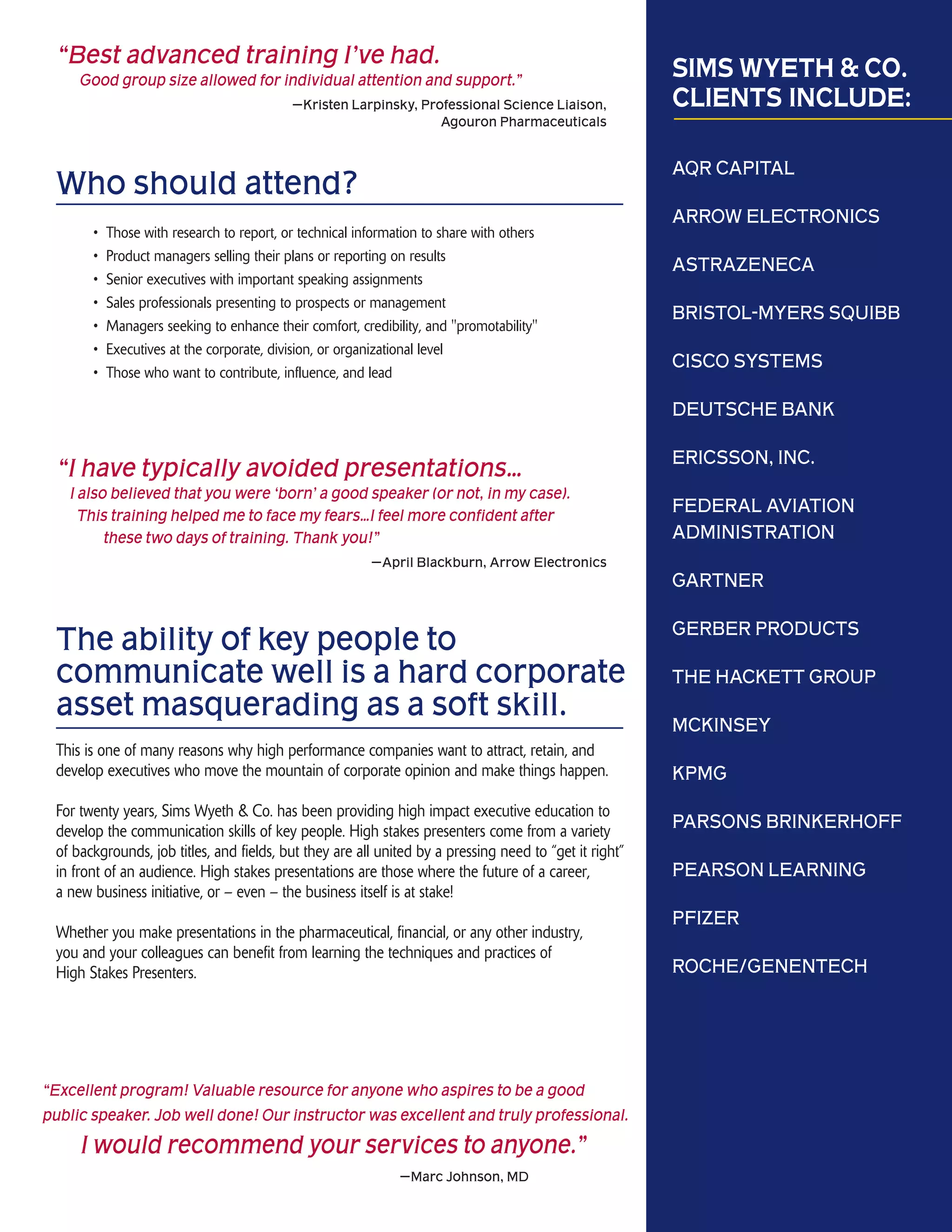 “Best advanced training I’ve had.
     Good group size allowed for individual attention and support.”                                     SIMS WYETH & CO.
                                           —Kristen Larpinsky, Professional Science Liaison,            CLIENTS INCLUDE:
                                                                  Agouron Pharmaceuticals


                                                                                                        AQR CAPITAL
 Who should attend?
                                                                                                        ARROW ELECTRONICS
       •   Those with research to report, or technical information to share with others
       •   Product managers selling their plans or reporting on results
                                                                                                        ASTRAZENECA
       •   Senior executives with important speaking assignments
       •   Sales professionals presenting to prospects or management
                                                                                                        BRISTOL-MYERS SQUIBB
       •   Managers seeking to enhance their comfort, credibility, and "promotability"
       •   Executives at the corporate, division, or organizational level
                                                                                                        CISCO SYSTEMS
       •   Those who want to contribute, influence, and lead

                                                                                                        DEUTSCHE BANK

                                                                                                        ERICSSON, INC.
 “I have typically avoided presentations…
   I also believed that you were ‘born’ a good speaker (or not, in my case).
     This training helped me to face my fears…I feel more confident after
                                                                                                        FEDERAL AVIATION
         these two days of training. Thank you!”                                                        ADMINISTRATION
                                                         —April Blackburn, Arrow Electronics
                                                                                                        GARTNER

                                                                                                        GERBER PRODUCTS
 The ability of key people to
 communicate well is a hard corporate                                                                   THE HACKETT GROUP
 asset masquerading as a soft skill.                                                                    MCKINSEY
 This is one of many reasons why high performance companies want to attract, retain, and
 develop executives who move the mountain of corporate opinion and make things happen.                  KPMG
 For twenty years, Sims Wyeth & Co. has been providing high impact executive education to
 develop the communication skills of key people. High stakes presenters come from a variety
                                                                                                        PARSONS BRINKERHOFF
 of backgrounds, job titles, and fields, but they are all united by a pressing need to “get it right”
 in front of an audience. High stakes presentations are those where the future of a career,             PEARSON LEARNING
 a new business initiative, or – even – the business itself is at stake!
                                                                                                        PFIZER
 Whether you make presentations in the pharmaceutical, financial, or any other industry,
 you and your colleagues can benefit from learning the techniques and practices of
 High Stakes Presenters.                                                                                ROCHE/GENENTECH




“Excellent program! Valuable resource for anyone who aspires to be a good
public speaker. Job well done! Our instructor was excellent and truly professional.
     I would recommend your services to anyone.”
                                                              —Marc Johnson, MD
 