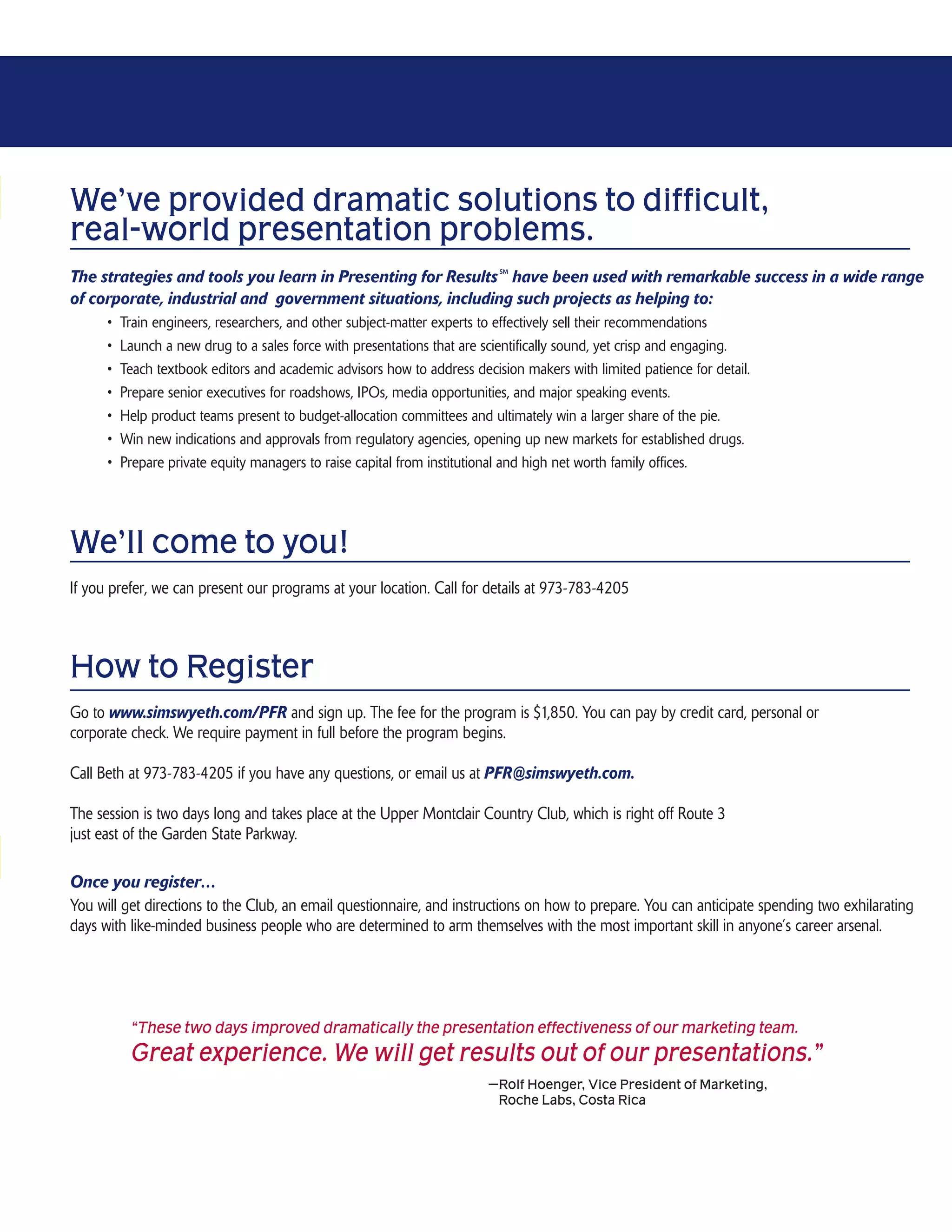We’ve provided dramatic solutions to difficult,
real-world presentation problems.
                                                                           SM
The strategies and tools you learn in Presenting for Results have been used with remarkable success in a wide range
of corporate, industrial and government situations, including such projects as helping to:
      •   Train engineers, researchers, and other subject-matter experts to effectively sell their recommendations
      •   Launch a new drug to a sales force with presentations that are scientifically sound, yet crisp and engaging.
      •   Teach textbook editors and academic advisors how to address decision makers with limited patience for detail.
      •   Prepare senior executives for roadshows, IPOs, media opportunities, and major speaking events.
      •   Help product teams present to budget-allocation committees and ultimately win a larger share of the pie.
      •   Win new indications and approvals from regulatory agencies, opening up new markets for established drugs.
      •   Prepare private equity managers to raise capital from institutional and high net worth family offices.




We’ll come to you!
If you prefer, we can present our programs at your location. Call for details at 973-783-4205



How to Register
Go to www.simswyeth.com/PFR and sign up. The fee for the program is $1,850. You can pay by credit card, personal or
corporate check. We require payment in full before the program begins.

Call Beth at 973-783-4205 if you have any questions, or email us at PFR@simswyeth.com.

The session is two days long and takes place at the Upper Montclair Country Club, which is right off Route 3
just east of the Garden State Parkway.

Once you register…
You will get directions to the Club, an email questionnaire, and instructions on how to prepare. You can anticipate spending two exhilarating
days with like-minded business people who are determined to arm themselves with the most important skill in anyone’s career arsenal.




           “These two days improved dramatically the presentation effectiveness of our marketing team.
           Great experience. We will get results out of our presentations.”
                                                                         —Rolf Hoenger, Vice President of Marketing,
                                                                          Roche Labs, Costa Rica
 