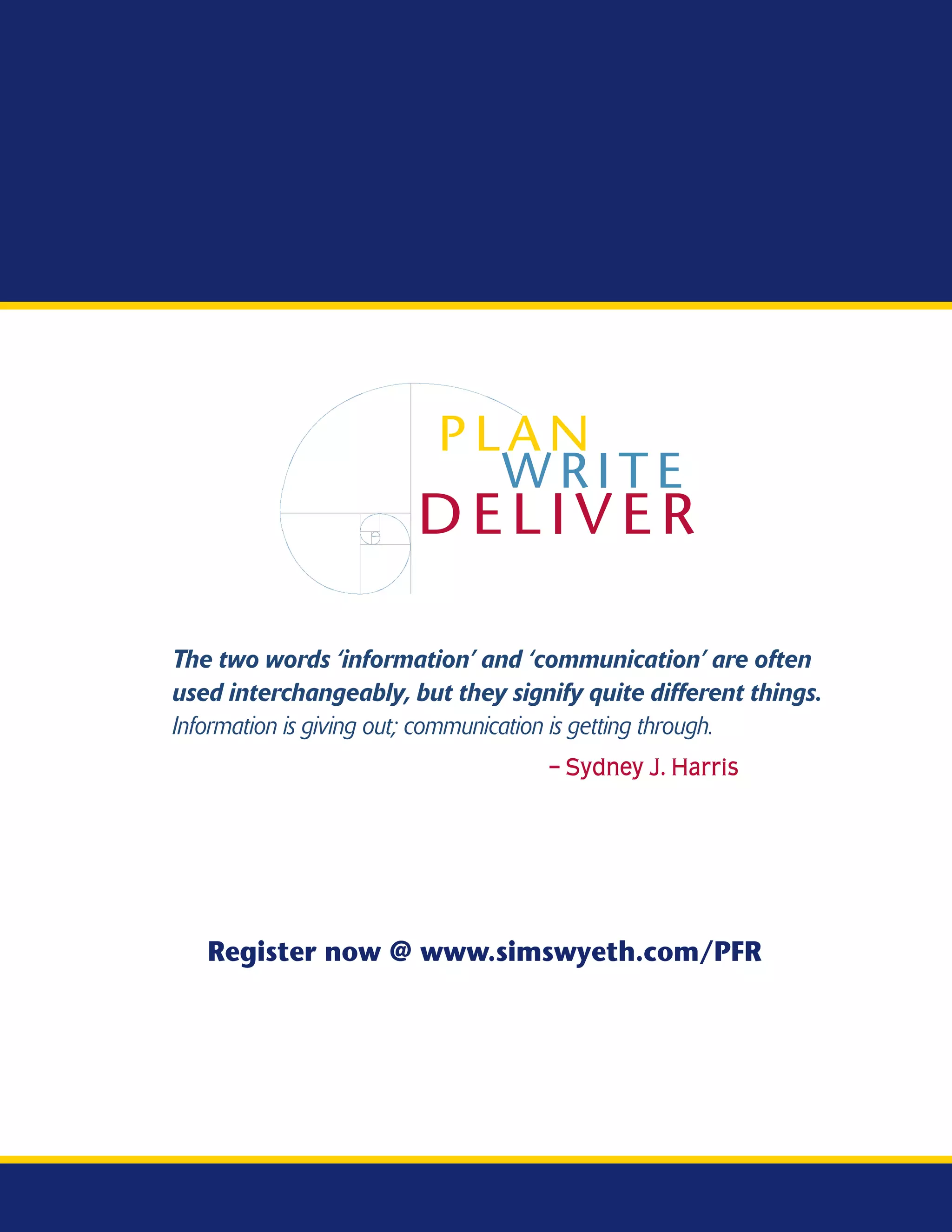 PLAN
                           WRITE
                       DELIVER

The two words ‘information’ and ‘communication’ are often
used interchangeably, but they signify quite different things.
Information is giving out; communication is getting through.
                                   – Sydney J. Harris




   Register now @ www.simswyeth.com/PFR
 