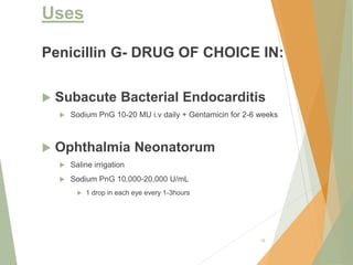 Uses
Penicillin G- DRUG OF CHOICE IN:
 Subacute Bacterial Endocarditis
 Sodium PnG 10-20 MU i.v daily + Gentamicin for 2-6 weeks
 Ophthalmia Neonatorum
 Saline irrigation
 Sodium PnG 10,000-20,000 U/mL
 1 drop in each eye every 1-3hours
18
 